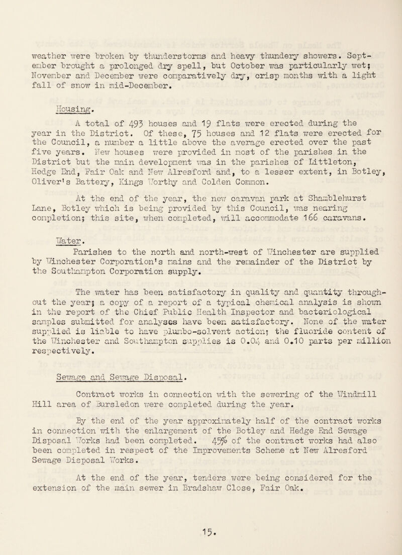 weather were broken by thunderstorms and heavy thundery showers. Sept¬ ember brought a prolonged dry spell, but October was particularly wet; November and December were comparatively dry, crisp months with a light fall of snow in mid-December. Housing. A total of 493 houses and 19 flats were erected during the year in the District. Of these, 75 houses and 12 flats were erected for the Council, a number a little above the average erected over the past five years. Hew houses were provided in most of the parishes in the District but the main development was in the parishes of Littleton, Hedge End, Fair Oak and Few Airesford and, to a lesser extent, in Botley, Oliver’s Battery, Kings Forthy and Golden Common. At the end of the year, the new caravan park at Shamblehurst Lane, Botley which is being provided by this Council, was nearing completion; this site, when completed, will accommodate 166 caravans. Later. Parishes to the north and north-west of Winchester are supplied by Winchester Corporation’s mains and the remainder of the District by the Southampton Corporation supply. The water has been satisfactory in quality and quantity through¬ out the year; a copy of a report of a typical chemical analysis is shown in the report of the Chief Public Health Inspector and bacteriological samples submitted for analyses have been satisfactory. Hone of the water supplied is liable to have plumbo-solvent action; the Winchester and Southampton respectively. supplies is 0.04 Q V, A the fluoride content of 0.10 parts per million Sewage and Sewage Disposal. Contract works in connection with the sewering of the Windmill Hill area of Bursledon were completed during the year. By the end of the year approximately half of the contract works in connection with the enlargement of the Botley and Hedge End Sewage Disposal Works had been completed. 45$ of the contract works had also been completed in respect of the Improvements Scheme at Hew Alresford Sewage Disposal Works. At the end of the year, tenders were being considered for the extension of the main sewer in Bradshaw Close, Fair Oak.