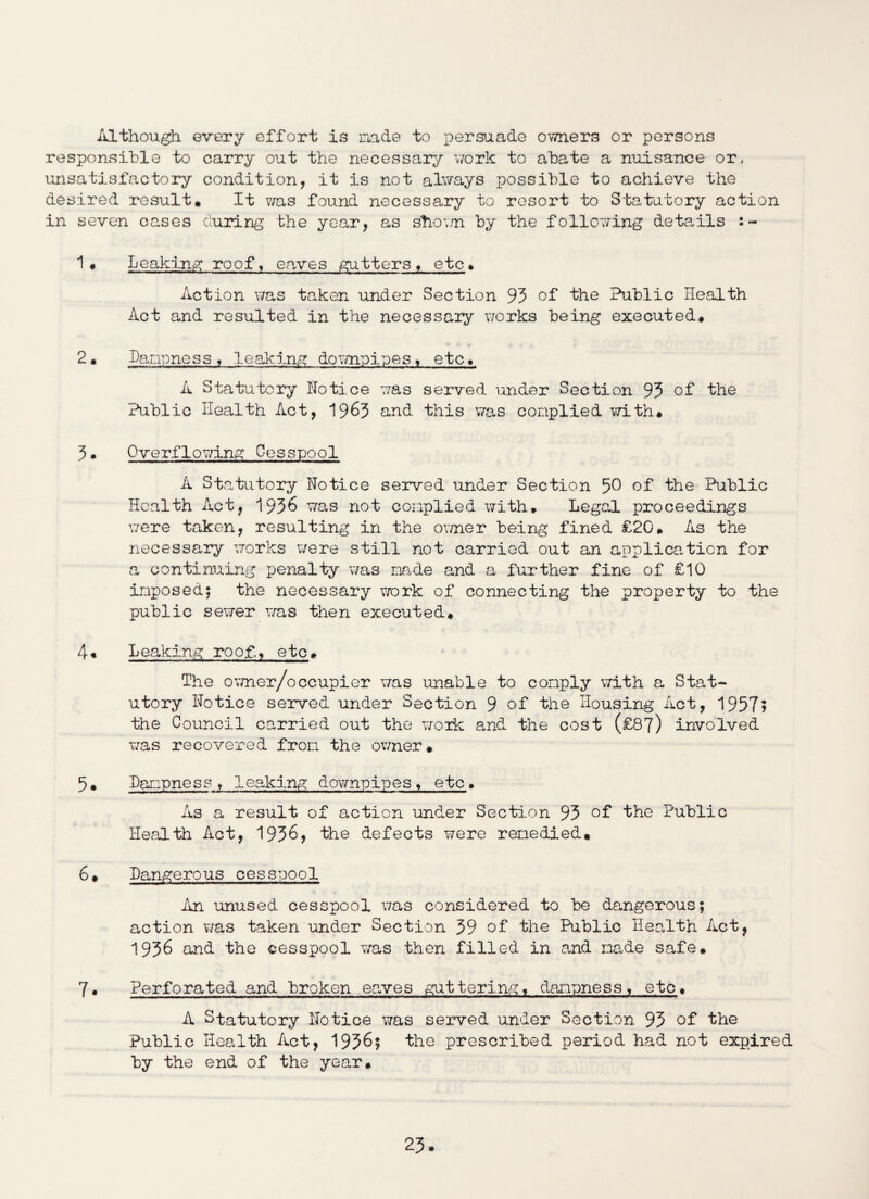 Although every effort is made to persuade owners or persons responsible to carry out the necessary work to abate a nuisance or, unsatisfactory condition, it is not always possible to achieve the desired result* It was found necessary to resort to Statutory action in seven cases curing the year, as shoam by the following details :~ 1• Leaking roof, eaves gutters, etc* Action was taken under Section 93 of the Public Health Act and resulted in the necessaiy works being executed. 2. Dampness, 1eaking downpipes, etc. A Statutory Notice was served under Section 93 of the Public Health Act, 1963 and this was complied with. 3 • Overflowing Cesspool A Statutory Notice served under Section 50 of the Public Health Act, 1936 was not complied with, Legal proceedings were taken, resulting in the owner being fined £20. As the necessary works were still not carried out an application for a continuing penalty was made and a further fine of £10 imposed; the necessary work of connecting the property to the public sewer was then executed. 4. Leaking roof, etc. The owner/occupier was unable to comply with a Stat¬ utory Notice served under Section 9 of the Housing Act, 1957? the Council carried out the work and the cost (£87) involved was recovered from the owner. 5. Dampness , leaking downpipes, etc. As a result of action under Section 93 of the Public Health Act, 1936) the defects were remedied. 6. Dangerous cesspool An unused cesspool was considered to be dangerous; action was taken under Section 39 of the Public Health Act, 1936 and the cesspool was then filled in and made safe. 7. Perforated and broken eaves guttering, dampness, etc. A Statutory Notice was served under Section 93 of the Public Health Act, 1936; the prescribed period had not expired by the end of the year.