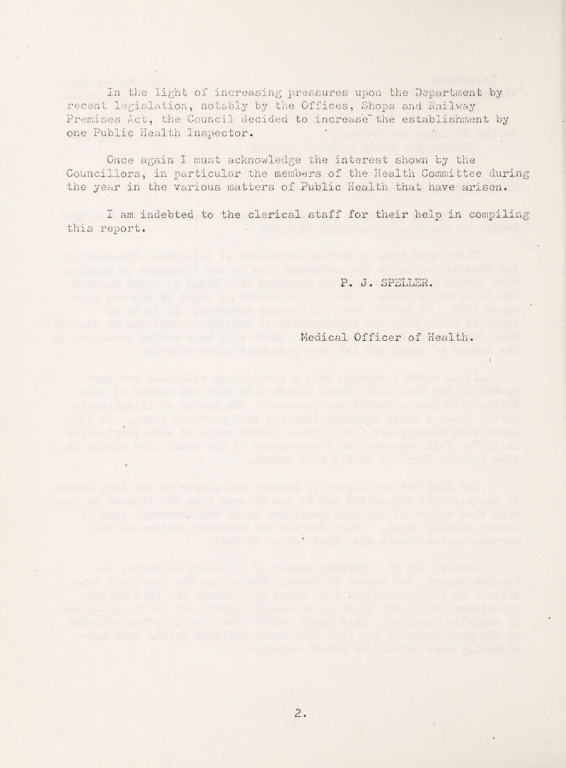 rece Prem one In the light of increasing pressures upon t nt legislation, notably by the Offices, Shops ises Act, the Council decided to increase'the Public Health Inspector. he Department by and Railway establishment by Once again I must acknowledge the interest shown by the Councillors, in particular the members of the Health Committee during the year in the various matters of Public Health that have arisen. I am indebted to the clerical staff for their help in compiling this report. P. J. SPELLER. Medical Officer of Health.