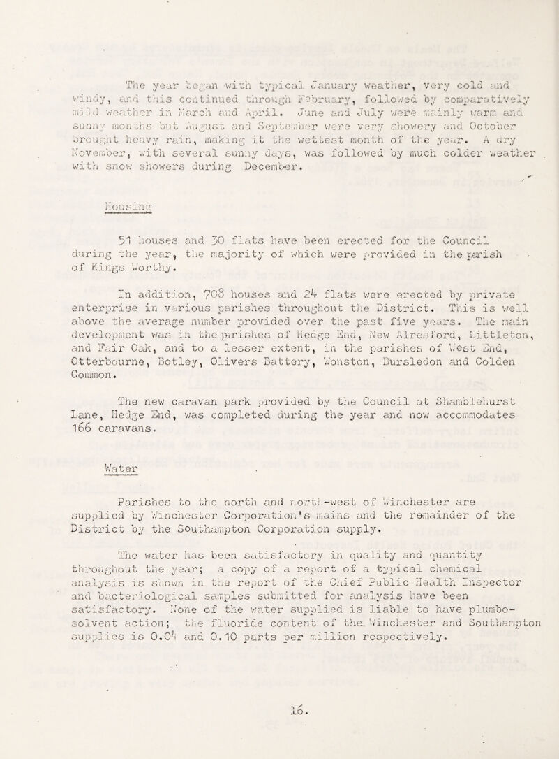The year began with typical January weather, very cold arid windy, and this continued through February, followed by comparatively mild weather in March and Aoril. June and July were rnainlv warm and JL U U sunnv months but August and September were very showery and October u <w> -i. «y u brought heavy rain, making it the wettest month of the year. A dry November, with several sunny days, was followed by much colder weather with snow showers during December. nonsing 51 houses and pO flats have been erected for the Council during the year, the majority of which were provided in the parish of Kings Worthy. In addition, 708 houses and 24 flats v/ere erected by private enterprise in various parishes throughout the District. This is well above the average number provided over the past five years. The main development was in the parishes of Hedge 2nd, New Alresford, Littleton, and Lair Call, and to a lesser extent, in the parishes of West 2nd, Otterbourne, Botley, Olivers Battery, Wonston, Bursledon and Colden Common. The new caravan park provided by the Council at Lane, Hedge 2nd, v/as completed during the year and now 166 caravans. 8hamb1ehurst accommodates Water Parishes to the north and north-west of ’Winchester are supplied by Winchester Corporation’s mains and the remainder of the District by the Southampton Corporation supply. mi Tie water has been satisfactory in quality and quantity throughout the year; a copy of a report of a typical chemical analysis is shown in the report of the Chief Public Health Insj and bacteriological samples submitted for analysis have been sa'' ^ wxdiactory. None of the v/ater supplied is liable to have plumbo- solvent action; the fluoride content of them Winchester and Southampton supplies is 0.0*i and 0.10 parts per million respectively. jlO