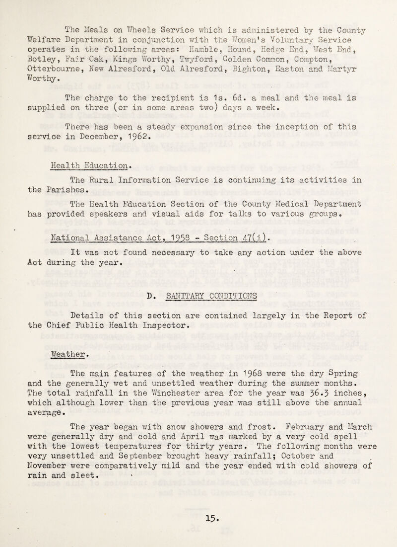 The Meals on Wheels Service which is administered by the County Welfare Department in conjunction with the Women*s Voluntary Service operates in the following areas: Ramble, Hound, Hedge End, West End, Botley, Fair Cak, Kings Worthy, Twyford, Colden Common, Compton, Otterboume, New Alresford, Old Alresford, Bighton, Easton and Martyr Worthy, The charge to the recipient is Is, 6d. a meal and the meal is supplied on three (or in some areas two) days a week. There has been a steady expansion since the inception of this service in December, 1962, Health Education* The Rural Information Service is continuing its activities in the Parishes, The Health Education Section of the County Medical Department has provided speakers and visual aids for talks to various groups* National Assistance Act, 19TB - Section 4-7(i) * It was not found necessary to take any action under the above Act during the year. D, SANITARY CONDITIONS Details of this section are contained largely in the Report of the Chief Public Health Inspector, Weather, The main features of the weather in ^968 were the dry Spring and the generally wet and unsettled weather during the summer months. The total rainfall in the Winchester area for the year was 36*3 inches, which although lower than the previous year was still above the annual average• The year began with snow showers and frost. February and March were generally dry and cold and April was marked by a very cold spell with the lowest temperatures for thirty years. The following months were very unsettled and September brought heavy rainfall; October and November Y^ere comparatively mild and the year ended with cold showers of rain and sleet.