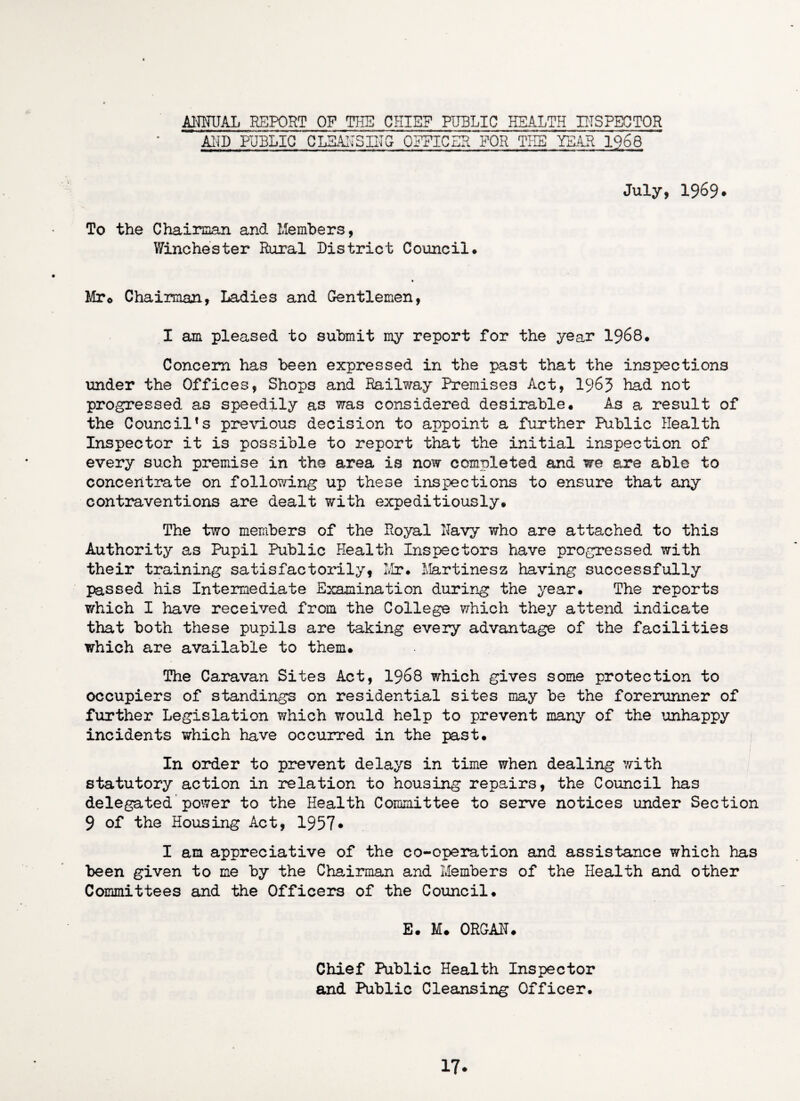 ANNUAL REPORT OF THE CHIEF PUBLIC HEALTH INSPECTOR AND PUBLIC CLEANSING OFFICER FOR THE TEAR 1968 July, 1969* To the Chairman and Members, Winchester Rural District Council. Mr<> Chairman, Ladies and Gentlemen, I am pleased to submit my report for the year 1968# Concern has been expressed in the past that the inspections under the Offices, Shops and Railway Premises Act, 1963 had not progressed as speedily as was considered desirable. As a result of the Council*s previous decision to appoint a further Public Health Inspector it is possible to report that the initial inspection of every such premise in the area is now completed and we are able to concentrate on following up these inspections to ensure that any contraventions are dealt with expeditiously. The two members of the Royal Navy who are attached to this Authority as Pupil Public Health Inspectors have progressed with their training satisfactorily, Mr. Martinesz having successfully passed his Intermediate Examination during the year. The reports which I have received from the College which they attend indicate that both these pupils are taking every advantage of the facilities which are available to them. The Caravan Sites Act, 1968 which gives some protection to occupiers of standings on residential sites may be the forerunner of further Legislation which ?;ould help to prevent many of the unhappy incidents which have occurred in the past. In order to prevent delays in time when dealing with statutory action in relation to housing repairs, the Council has delegated power to the Health Committee to serve notices under Section 9 of the Housing Act, 1957* I am appreciative of the co-operation and assistance which has been given to me by the Chairman and Members of the Health and other Committees and the Officers of the Council. E. M. ORGAN. Chief Public Health Inspector and Public Cleansing Officer. 17-