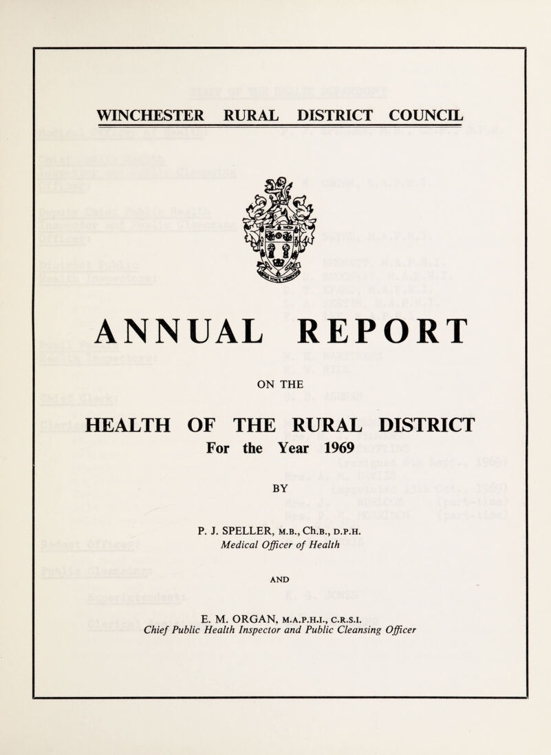 WINCHESTER RURAL DISTRICT COUNCIL ANNUAL REPORT ON THE HEALTH OF THE RURAL DISTRICT For the Year 1969 BY P. J. SPELLER, m.b., Ch.B., d.p.h. Medical Officer of Health AND E. M. ORGAN, m.a.p.h.l, c.r.s.i. Chief Public Health Inspector and Public Cleansing Officer