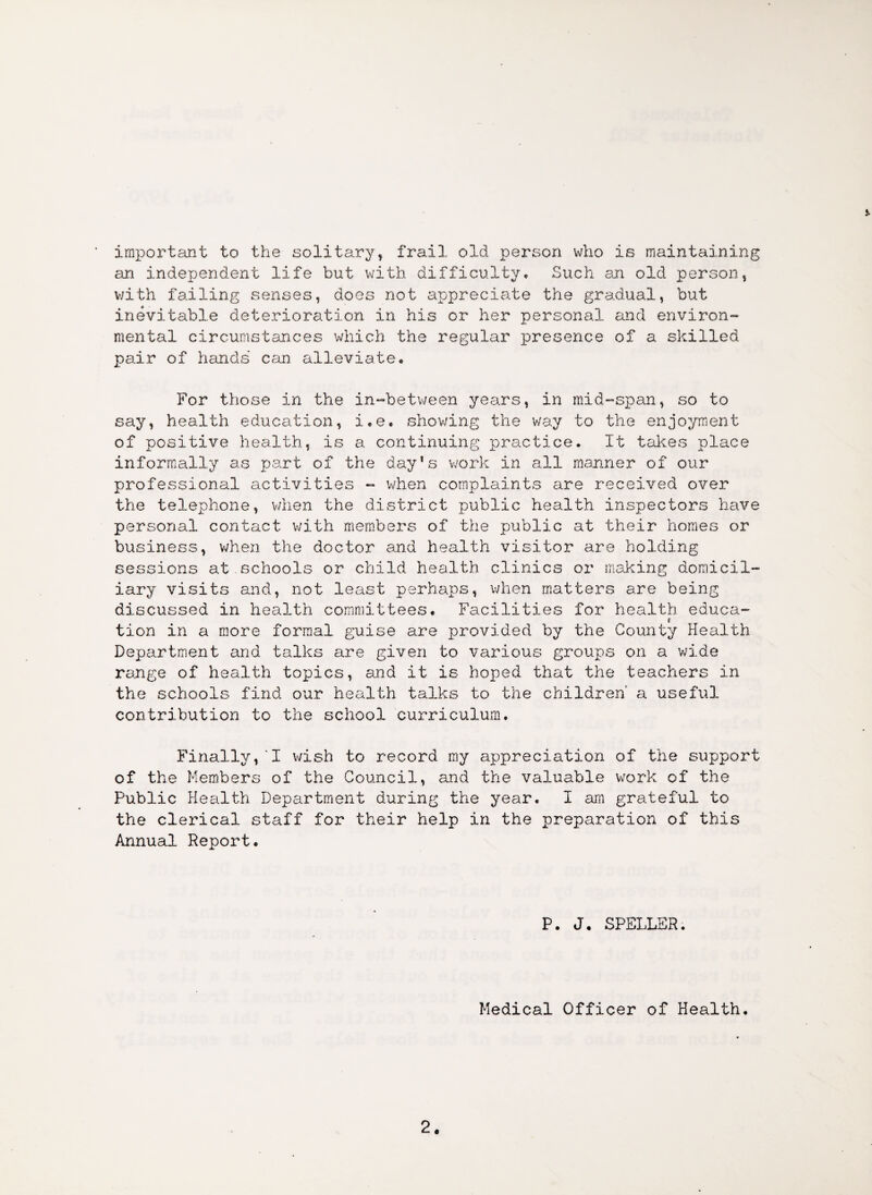 * important to the solitary, frail old person who is maintaining an independent life but with difficulty. Such an old person, with failing senses, does not appreciate the gradual, but inevitable deterioration in his or her personal and environ¬ mental circumstances which the regular presence of a skilled pair of hands can alleviate. For those in the in-between years, in mid-span, so to say, health education, i.e. showing the way to the enjoyment of positive health, is a continuing practice. It takes place informally as part of the day’s work in all manner of our professional activities - when complaints are received over the telephone, when the district public health inspectors have personal contact with members of the public at their homes or business, when the doctor and health visitor are holding sessions at schools or child health clinics or making domicil¬ iary visits and, not least perhaps, when matters are being discussed in health committees. Facilities for health educa- < tion in a more formal guise are provided by the County Health Department and talks are given to various groups on a wide range of health topics, and it is hoped that the teachers in the schools find our health talks to the children' a useful contribution to the school curriculum. Finally,‘I wish to record my appreciation of the support of the Members of the Council, and the valuable work of the Public Health Department during the year. I am grateful to the clerical staff for their help in the preparation of this Annual Report. P. J. SPELLER. Medical Officer of Health.