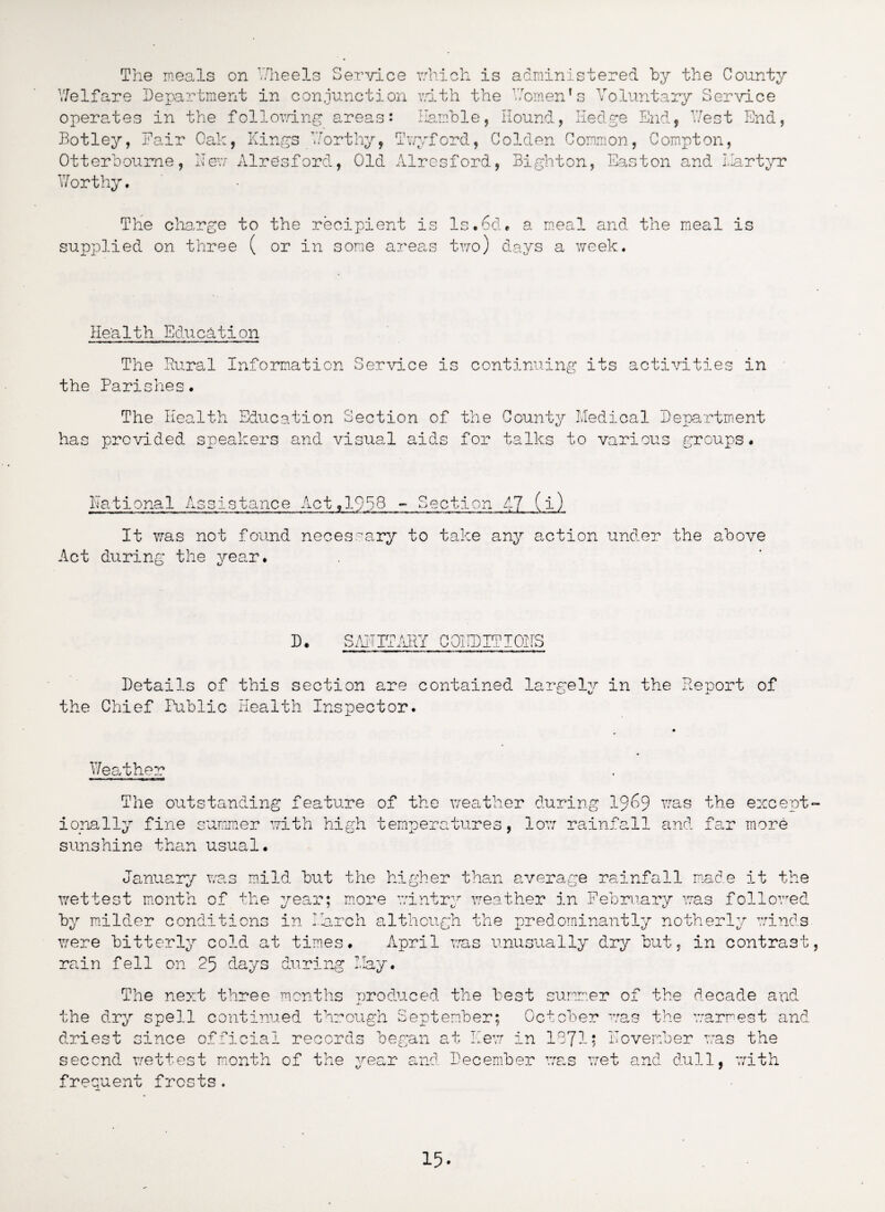 The meals on Wheels Service which is administered by the County Voluntary Service Women ’ s Welfare Department in conjunction with the operates in the following areas: Hamble, Round, Hedge End, West End, Botley, Fair Oak, Kings Worthy, Twyford, Golden Common, Compton, Otterboume, Hew Alresford, Old Alresford, Bight on, Easton and ilartyr Worthy. The charge to the recipient is supplied on three ( or in some areas ls.6d. a meal and the meal is two) days a week. Health Education the The Rural Information Service is Parishes. continuing its activities in has The Health Education Section of the provided speakers and visual aids for County Medical Department talks to various groups* National Assistance Act,1958 - Section 47 (i) It was not found necessary to take any action under the above Act during the vear. D. SAHITARY CO! ID IT I OHS Details of this section are contained largely in the Report of the Chief Public Health Inspector. Weather The outstanding feature of the weather during 19^9 was the except¬ ionally fine summer with high temperatures, low rainfall and far more sunshine than usual. January was mild but the higher than average rainfall made it the wettest month of the year; more wintry weather in February was followed by milder conditions in March although the predominantly notherly winds were bitterly cold at times. April was unusually dry but, in contrast, rain fell on 25 days during May. The next three months produced the best summer of the decade and the dry spell continued through September; October was the warmest and driest since official records began at Hew in 1971; Hovember was the second wettest month of the year and December was wet and dull, with frequent frosts.