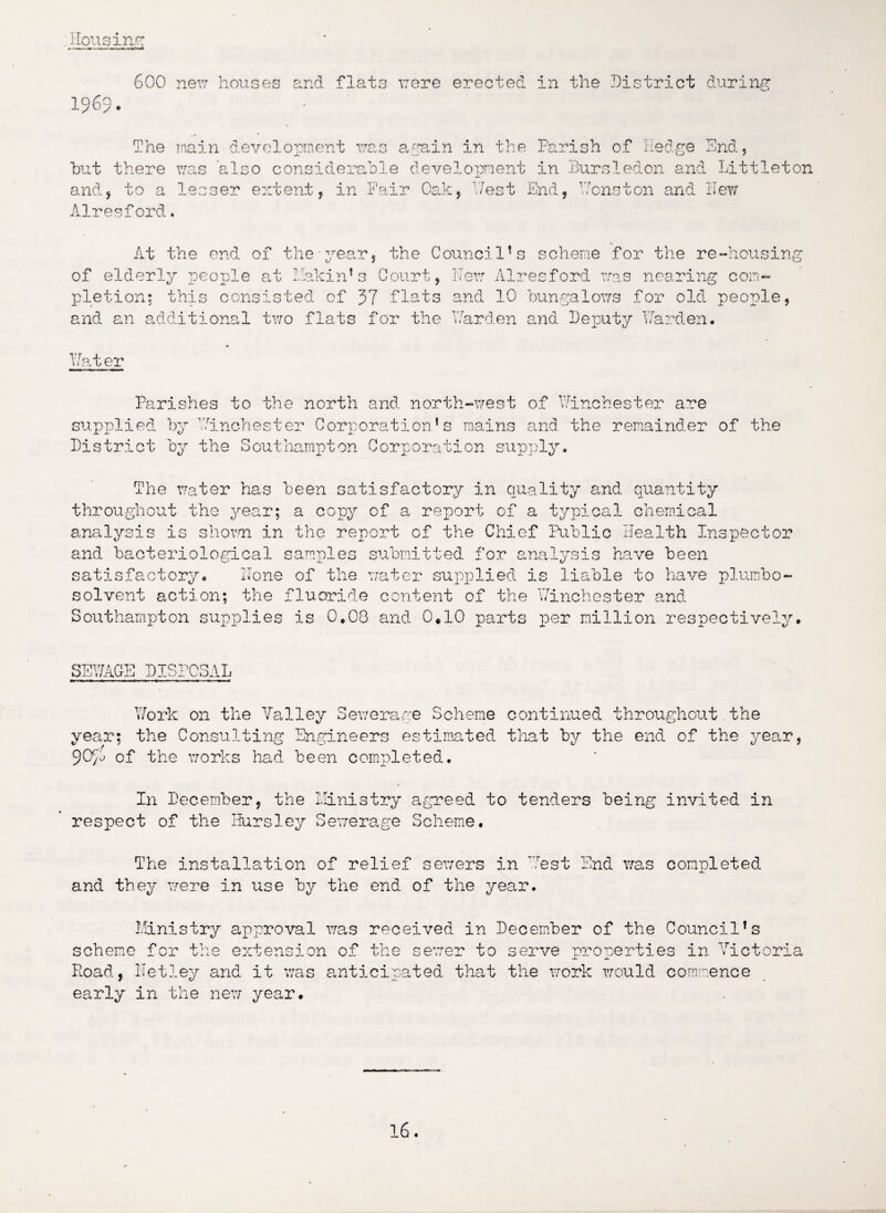 ; Housing 600 new houses and flats were erected in the District during 1969. The main development was again in the Parish of Hedge End, hut there was also considerable development in Bursledon and Littleton and, to a lesser extent, in Fair Oak, 17est End, Houston and Hew Airesford. At the end of the pear, the Council1s scheme for the re-housing of elderly people at Maltin’3 Court, Her: Alresford was nearing com¬ pletion; this consisted of 37 flats and 10 bungalows for old people, and an additional two flats for the Harden and Deputy Harden. Hater Parishes to the north and north-west of Winchester are supplied by Winchester Corporation’s mains and the remainder of the District by the Southampton Corporation supply. The water has been satisfactory in quality and quantity throughout the year; a copy of a report of a typical chemical analysis is shown in the report of the Chief Public Health Inspector and bacteriological samples submitted for analysis have been satisfactory. Hone of the water supplied is liable to have plumbo- solvent action; the fluoride content of the Winchester and Southampton supplies is 0*08 and 0.10 parts per million respectively. SEWAGE DISPOSAL Work on the Valley Sewerage Scheme continued throughout the year; the Consulting Engineers estimated that by the end of the year, 90/D of the works had been completed. In December, the Ministry agreed to tenders being invited in respect of the Hursley Sewerage Scheme. The installation of relief sewers in West End was completed and they were in use by the end of the year. Ministry approval was received in December of the Council’s scheme for the extension of the sewer to serve properties in Victoria Road, ITetley and it was anticipated that the work would commence early in the new year.