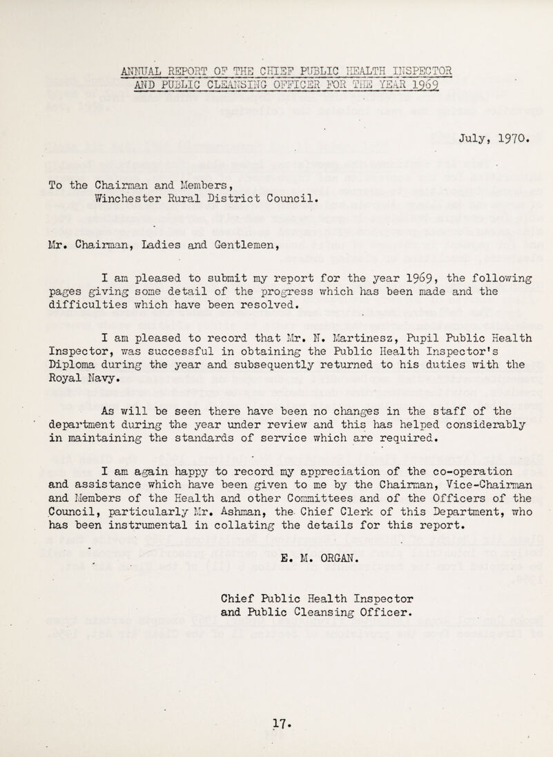 ANNUAL REPORT 0? THE CHIEF PUBLIC HEALTH INSPECTOR AND PUBLIC CL£ANSIN(T0PFICSR FOR THE YEAR 1969 July, 1970. To the Chairman and Members, Winchester Rural District Council. Mr# Chairman, Ladies and Gentlemen, I am pleased to submit my report for the year 1969? the following pages giving some detail of the progress which has been made and the difficulties which have been resolved. I am pleased to record that Mr# il# Martinesz, Pupil Public Health Inspector, was successful in obtaining the Public Health Inspector’s Diploma during the year and subsequently returned to his duties with the Royal Navy. As will be seen there have been no changes in the staff of the department during the year under review and this has helped considerably in maintaining the standards of service which are required. I am again happy to record my appreciation of the co-operation and assistance which have been given to me by the Chairman, Vice-Chairman and Members of the Health and other Committees and of the Officers of the Council, particularly Mr. Ashman, the- Chief Clerk of this Department, who has been instrumental in collating the details for this report* E. M. ORGAN. Chief Public Health Inspector and Public Cleansing Officer.