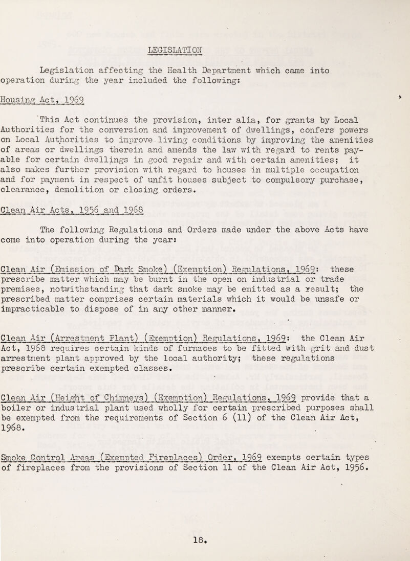 LEGISLATION Legislation affecting the Health Department which came into operation during the year included the following: Housing Act, 1969 This Act continues the provision, inter alia, for grants by Local Authorities for the conversion and improvement of dwellings, confers powers on Local Authorities to improve living conditions by improving the amenities of areas or dwellings therein and amends the law with regard to rents pay¬ able for certain dwellings in good repair and with certain amenities; it also makes further provision with regard to houses in multiple occupation and for payment in respect of unfit houses subject to compulsory purchase, clearance, demolition or closing orders. Glean Air Acts, 1936 and 1968 The following Regulations and Orders made under the above Acts have come into operation during the year: Clean Air (Emission of Dark Smoke) (Exemption) Regulations, 1969: these prescribe matter which may be burnt in the open on industrial or trade premises, notwithstanding that dark smoke may be emitted as a result; the prescribed matter comprises certain materials which it would be unsafe or impracticable to dispose of in any other manner. Clean Air (Arrestment Flant) (Exemption) Regulations, 19o9« the Clean Air Act, 1968 requires certain kinds of furnaces to be fitted with grit and dust arrestment plant approved by the local authority; these regulations prescribe certain exempted classes. Clean Air (Height of Chimneys) (Exemption) Regulations, 1969 provide that a boiler or industrial plant used wholly for certain prescribed purposes shall be exempted from the requirements of Section 6 (ll) of the Clean Air Act, 1968. Smoke Control Areas (Exempted Fireplaces) Order, 1969 exempts certain types of fireplaces from the provisions of Section 11 of the Clean Air Act, 1956*