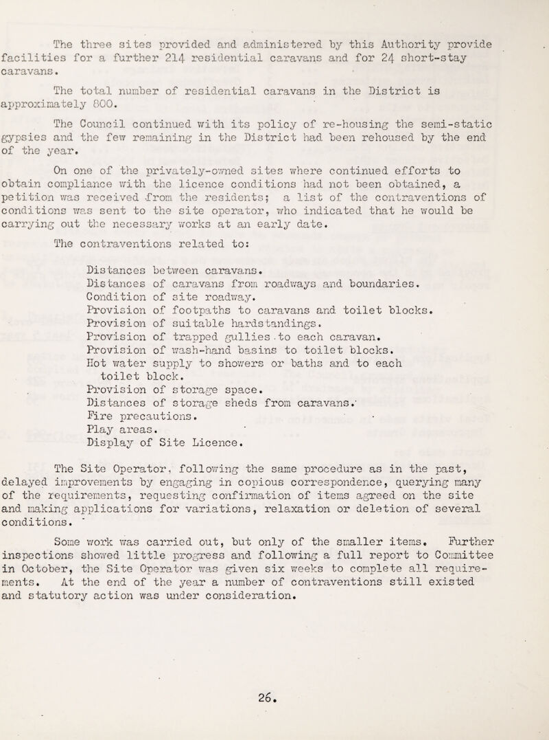 The three sites provided and administered by this Authority provide facilities for a further 214 residential caravans and for 24 short-stay caravans. The total number of residential caravans in the District is approximately 800. The Council continued with its policy of re-housing the semi-static gypsies and the few remaining in the District load been rehoused by the end of the year. On one of the privately-owned sites where continued efforts to obtain compliance with the licence conditions had not been obtained, a petition was received -from the residents; a list of the contraventions of conditions was sent to the site operator, who indicated that he would be carrying out the necessary works at an early date. The contraventions related to: Distances between caravans. Distances of caravans from roadways and boundaries. Condition of site roadway. Provision of footpaths to caravans and toilet blocks. Provision of suitable hardslandings. Provision of trapped gullies-to each caravan. Provision of wash-hand basins to toilet blocks. Hot water supply to showers or baths and to each toilet block. Provision of storage space. Distances of storage sheds from caravans.1 Fire precautions. Play areas. Display of Site Licence. The Site Operator,, following the same procedure as in the past, delayed improvements by engaging in copious correspondence, querying many of the requirements, requesting confirmation of items agreed on the site and making applications for variations, relaxation or deletion of several conditions. Some work was carried out, but only of the smaller items. Further inspections showed little progress and following a full report to Committee in October, the Site Operator was .given six weeks to complete all require¬ ments. At the end of the year a number of contraventions still existed and statutory action was under consideration.