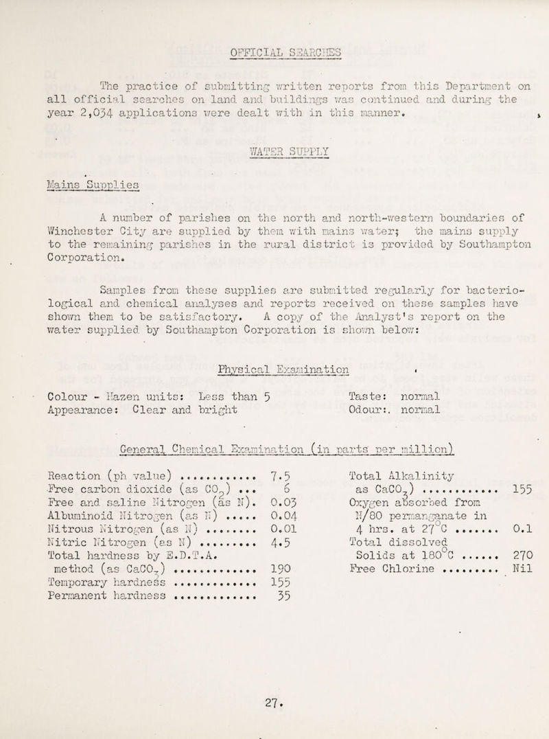 OFFICIAL SEARCHES The practice of submitting written reports from this Department on all official searches on land and buildings was continued and during the year 2,034 applications were dealt with in this manner* WATER SUPPLY Mains Supplie s A number of parishes Winchester City are supplied to the remaining parishes in Corporation. on the north and north-western by them with mains water; the the rural district is provided boundaries of mains supply by Southampton Samples from these supplies are submitted regularly logical and chemical analyses and reports received on these shown them to be satisfactory* A copy of the Analyst’s re water supplied by Southampton Corporation is shown below: for bacterio- samples have port on the Physical Examination Colour - Eazen units: Less than 5 Taste: normal Appearance: Clear and bright Odour:, normal General Chemical Examination J^in parts' per million) Reaction (ph value) . ■Free carbon dioxide (as C0o) •• Free and saline nitrogen (as N) Albuminoid Nitrogen (as IT) ..*♦ Nitrous Nitrogen (as N) . Nitric Nitrogen (as N) Total hardness by B.D.T.A. method (as CaCO-,) .. *..* Temporary hardness Pe rmanent hardnes s . 7.5 Total A1kalinity 6 as CaC07) . 135 0.03 Oxygen absorbed from 0.04 IT/80 permanganate in 0.01 4 hrs. at 27°C . 0.1 4*5 Total dissolved Solids at 180°C . 270 190 Free Chlorine . Nil 155 35