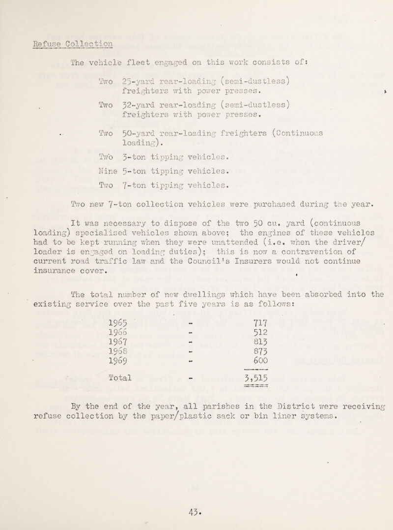 Refuse Collection The vehicle fleet engaged on this vrork consists of: Two 25-yard rear-loading (semi-dustless) freighters with power presses. Two 52-yard rear-loading (semi-dustl freighters with power presses. .ess) Two 50-yard rear-loading freighters loading)♦ (Conti Two 5-ton tipping vehicles. Nine 5-ton tipping vehicles. Two 7-ton tipping vehicles. .s Two new 7~'ton collection vehicles were purchased during the year It was necessary to dispose of the two 50 cu. yard (continuous loading) specialised vehicles shown above; the engines of these vehicle had to be kept running when they were unattended (i.e* when the driver/ loader is engaged on loading duties); this is now a contravention of current road traffic law and the Council’s Insurers would not continue insurance cover. s The total number of new dwellings which have been absorbed into the g service over the past five years is as follows: 1965 717 i960 - 512 1967 - 815 1968 mc» 875 1969 m# 600 Total - 5,515 By the end of the year, all parishes in the District were collection by the paper/plas tic sack or bin liner systems. 45.