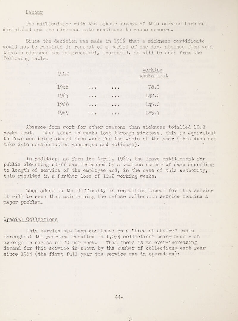 Labour The difficulties with the labour aspect of this service have not diminished and the sickness rate continues to cause concern. Since the decision was made in i960 that a sickness certificate would not be required in respect of a period of one day, absence from work through sickness has progressively increased, as will be seen from the following table: Year Working weeks lost 1966 1957 1968 1969 « * * « e * 78.0 142.0 145.0 185.7 Absence from work for other reasons than sickness totalled 10.8 weeks lost. V/hen added to weeks lost through sickness, this is equivalent to four men being absent from work for the whole of the year (this does not take into consideration vacancies and holidays). In addition, as from 1st April, 19o9> the leave entitlement for public cleansing staff was increased by a various number of days according to length of service of the employee and, in the case of this Authority, this resulted in a further loss of 12.2 working weeks. ■Then added to the difficulty in recruiting labour for this service it will be seen that maintaining the refuse collection service remains a major problem. Spe c ial C o 11 e c ti ons This service has been continued on a ’’free of charge” basis throughout the year and resulted in 1,054 collections being made - an average in excess of 20 per week. That there is an ever-increasing demand for this service is shown by the number of collections each year since 1965 (the first full year the service was in operation):