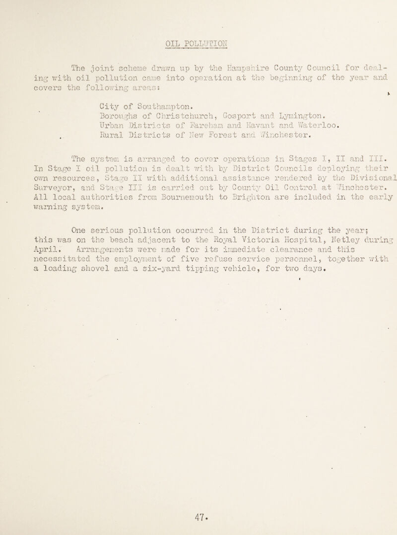 OIL POLLUTION The joint scheme drawn up by the Hampshire Count;/ Council for deal¬ ing with oil pollution came into operation at the beginning of the year and covers the following areas: City of Southampton. Boroughs of Christchurch, Gosport and Lymington. Urban Districts of Fareham and Havant and Waterloo. Rural Districts of New Forest and Winchester. The system is arranged to cover operations in Stages I, II and III. In Stage I oil pollution is dealt with by District Councils deploying their own resources, Stage II with additional assistance rendered by the Divisional Surveyor, and Stare III is carried out by County Oil Control at Winchester. All local authorities from Bournemouth to Brighton are included in the early warning sys tem. One serious pollution occurred in the District during the year; this was on the beach adjacent to the Royal Victoria Hospital, Netley during April. Arrangements were made for its immediate clearance and this necessitated the employment of five refuse service personnel, together with a loading shovel and a six-yard tipping vehicle, for two days.
