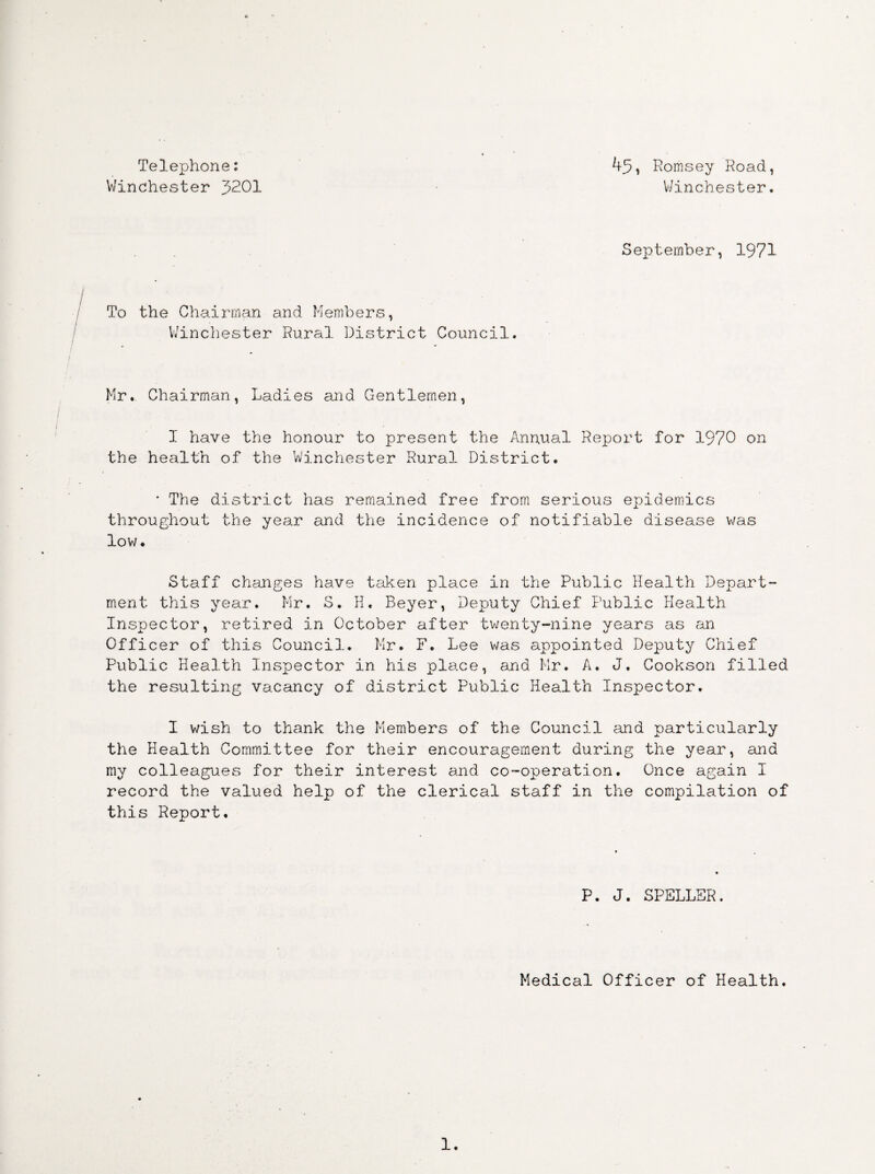 Telephone: Winchester 3201 45, Romsey Road, Winchester. September, 1971 / To the Chairman and Members, Winchester Rural. District Council Mr. Chairman, Ladies and. Gentlemen, I have the honour to present the Annual Report for 1970 on the health of the Winchester Rural District. * The district has remained free from serious epidemics throughout the year and the incidence of notifiable disease was low. Staff changes have taken place in the Public Health Depart¬ ment this year. Mr. S. H. Beyer, Deputy Chief Public Health Inspector, retired in October after twenty-nine years as an Officer of this Council. Mr. F. Lee was appointed Deputy Chief Public Health Inspector in his place, and Mr. A. J. Cookson filled the resulting vacancy of district Public Health Inspector. I wish to thank the Members of the Council and particularly the Health Committee for their encouragement during the year, and my colleagues for their interest and co-operation. Once again I record the valued help of the clerical staff in the compilation of this Report. P. J. SPELLER. Medical Officer of Health 1.