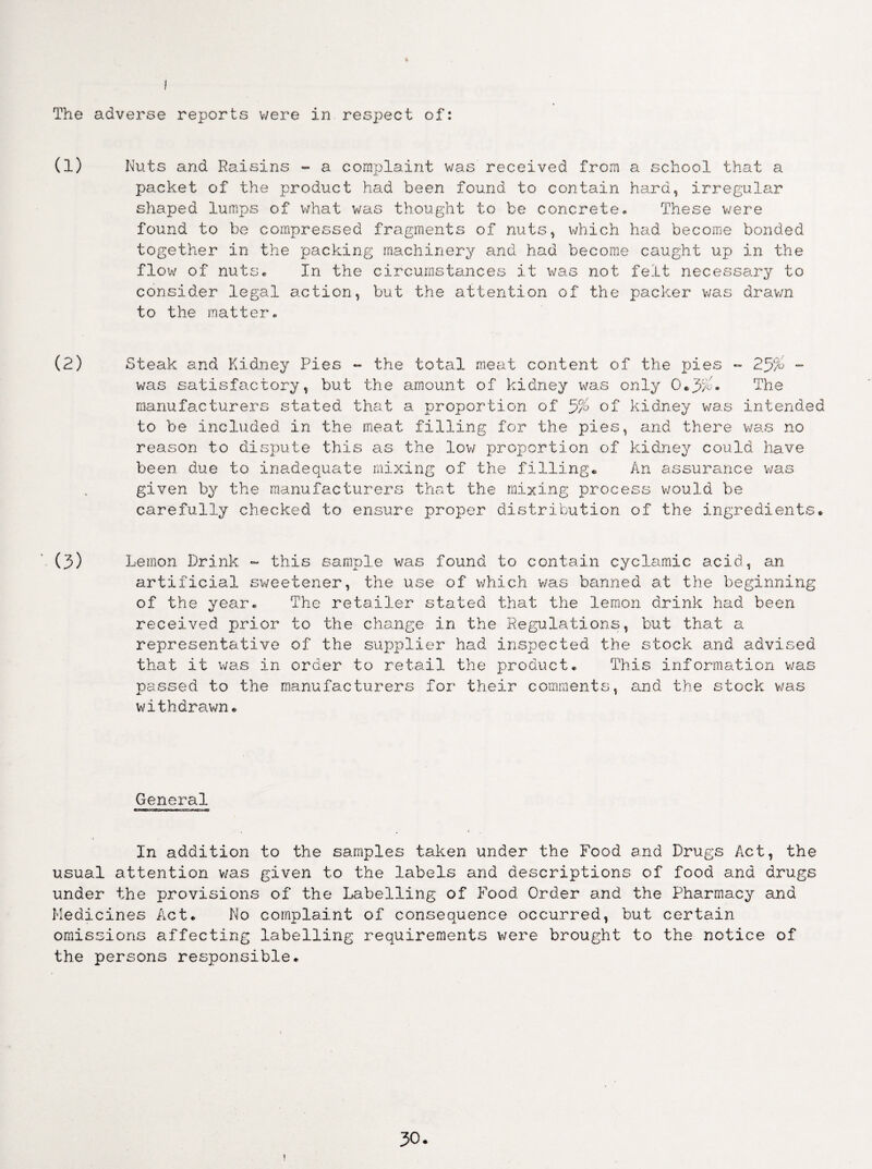 The adverse reports were in respect of: (1) Nuts and Raisins - a complaint was received from a school that a packet of the product had been found to contain hard, irregular shaped lumps of what was thought to be concrete. These were found to be compressed fragments of nuts, which hud become bonded together in the packing machinery and had become caught up in the flow of nuts. In the circumstances it was not felt necessary to consider legal action, but the attention of the packer was drawn to the matter. (2) Steak and Kidney Pies ~ the total meat content of the pies ** 25% - was satisfactory, but the amount of kidney was only 0*3%* The manufacturers stated that a proportion of 5% of kidney was intended to be included in the meat filling for the pies, and there was no reason to dispute this as the low proportion of kidney could have been due to inadequate mixing of the filling* An assurance was given by the manufacturers that the mixing process would be carefully checked to ensure proper distribution of the ingredients. (3) Lemon Drink - this sample was found to contain cyclamic acid, an artificial sweetener, the use of which v/as banned at the beginning of the year. The retailer stated that the lemon drink had been received prior to the change in the Regulations, but that a representative of the supplier had inspected the stock and advised that it was in order to retail the product. This information was passed to the manufacturers for their comments, and the stock was withdrawn. General In addition to the samples taken under the Food and Drugs Act, the usual attention v/as given to the labels and descriptions of food and drugs under the provisions of the Labelling of Food Order and the Pharmacy and Medicines Act. No complaint of consequence occurred, but certain omissions affecting labelling requirements were brought to the notice of the persons responsible.