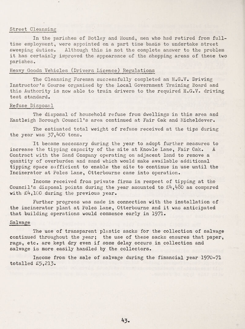 Street Cleansing In the parishes of Botley and Hound, men who had retired from full¬ time employment, were appointed on a part time basis to undertake street sweeping duties. Although this is not the complete answer to the problem it has certainly improved the appearance of the shopping areas of these two parishes. Heavy Goods Vehicles (Drivers Licence) Regulations The Cleansing Foreman successfully completed an H.G.V. Driving Instructor’s Course organised by the Local Government Training Board and this Authority is now able to train drivers to the required H.G.V. driving test standard. Refuse Disposal The disposal of household refuse from dwellings in this area and Eastleigh Borough Council’s area continued at Fair Cak and Micheldever. The estimated total weight of refuse received at the tips during the year was 37,400 tons. It became necessary during the year to adopt further measures to increase the tipping capacity of the site at Knowle Lane, Fair Cak. A Contract with the Sand Company operating on adjacent land to remove a quantity of overburden and sand which would make available additional tipping space sufficient to enable the site to continue in use until the Incinerator at Poles Lane, Ctterbourne came into operation. Income received from private firms in respect of tipping at the Council’s disposal points during the year amounted to £4,48o as compared with £4,ICC during the previous year. Further progress was made in connection with the installation of the incinerator plant at Poles Lane, Ctterbourne and it was anticipated that building operations would commence early in 1971* Salvage The use of transparent plastic sacks for the collection of salvage continued throughout the year; the use of these sacks ensures that paper, rags, etc. are kept dry even if some delay occurs in collection and salvage is more easily handled by the collectors. Income from the sale of salvage during the financial year 1970-71 totalled £5,213.
