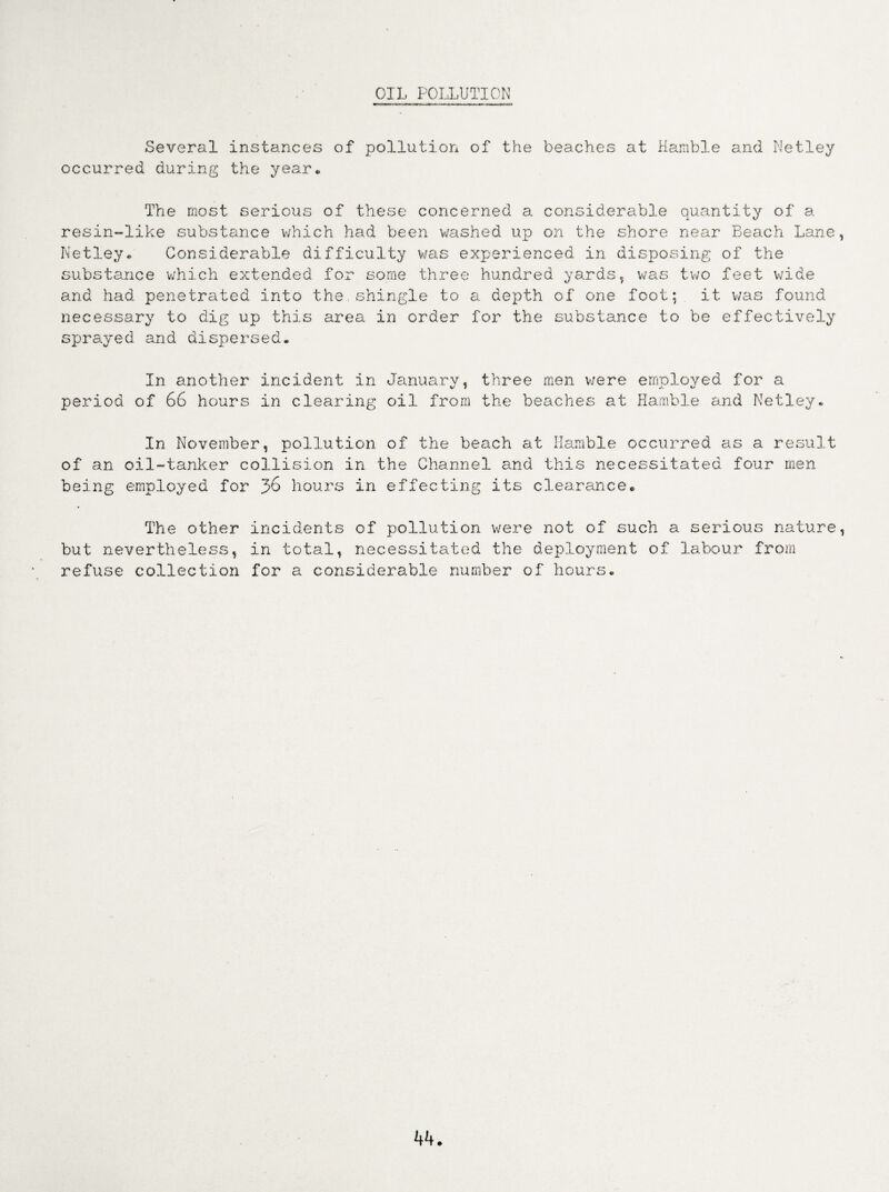 OIL POLLUTION Several instances of pollution of the beaches at Hamble and Netley occurred during the year. The most serious of these concerned a considerable quantity of a resin-like substance which had been washed up on the shore near Beach Lane, Netley* Considerable difficulty was experienced in disposing of the substance which extended for some three hundred yards, was two feet wide and had penetrated into the.shingle to a depth of one foot; it v/as found necessary to dig up this area in order for the substance to be effectively sprayed and dispersed* In another incident in January, three men were employed for a period of 66 hours in clearing oil from the beaches at Hamble and Netley* In November, pollution of the beach at Hamble occurred as a result of an oil-tanker collision in the Channel and this necessitated four men being employed for 36 hours in effecting its clearance® The other incidents of pollution were not of such a serious nature, but nevertheless, in total, necessitated the deployment of lei hour from refuse collection for a considerable number of hours*