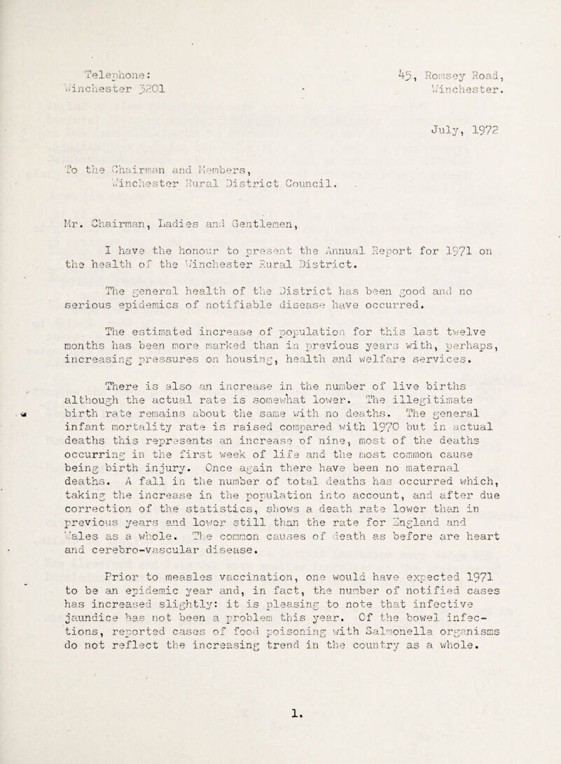 Telephone: -inchester 3201 45, Romsey Road, V; inches ter. July, 1972 1 r\ o the Chairman and Members, Winchester Mural District Council. Mr. Chairman, Ladies and Gentlemen, th: I have the honour to present the Annual Report for 1971 on health of the Winchester Rural District. The general health of the District has been rood and no serious epidemics of notifiable disease have occurred. The estimated increase of population for this last twelve months has been more marked than in previous years with, perhaps, increasing pressures on housing, health and welfare services. There is also an increase in the number of live births although the actual rate is somewhat lower. The illegitimate birth rate remains about the same with no deaths. The general infant mortality rate is raised compared with 1970 but in actual deaths this represents an increase of nine, most of the deaths occurring in the first week of life and the most common cause being birth injury. Once again there have been no maternal deaths. A fall in the number of total deaths has occurred which, taking the increase in the population into account, and after due correction of the statistics, shows a death rate lower than in- previous years and lower still than the rate for England and '.'ales as a whole. The common causes of death as before are heart and cerebro-vascular disease. Prior to measles vaccination, one would have expected 1971 to be an epidemic year and, in fact, the number of notified cases has increased slightly: it is pleasing to note that infective jaundice has not been a problem this year. Cf the bowel infec¬ tions, reported cases of food poisoning with Salmonella organisms do not reflect the increasing trend in the country as a whole.