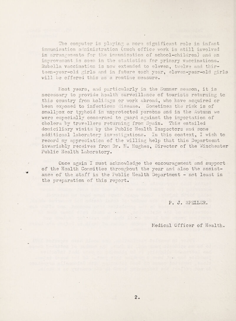 nv ’he computer is playing a more significant role in infant immunisation administration (much office work is still involved in arrangements for the immunisation of school-children) and an improvement- is seen in the statistics for primary vaccinations. Rubella vaccination is now extended to eleven, twelve and thir¬ teen -year-old girls and in future each vear, eleven-year-old girls v/ill be offered this as a routine measure. host years, and particularly in the Summer season, it is necessarv to provide health surveillance of tourists returning tc V x o this country from holidays or work abroad, who have acquired or been exoosed to infectious disease. Sometimes the risk is of .a. smallpox or typhoid in unprotected persons and in the Autumn we were especiallv concerned to guard against the importation of cholera by travellers returning from Spain. This entailed domiciliary visits by the Public Health Inspectors and some additional laboratory investigations. In this context, I wish to record my appreciation of the willing help that this Department invariably receives from Dr. M. Hughes, Director of the Winchester Public Health Laboratory. Once again I must acknowledge the of the Health Committee throughout the ance of the staff in the Public Health the preparation of this report. encouragement and suppor year and also the assist- xl Department - not least in JL 0 P. J. SPSLLSR. Medical Officer of Health.