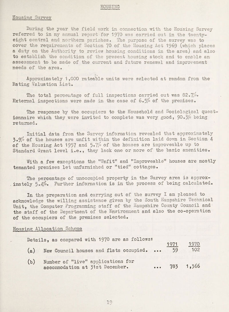 HOUSING Housing. Survey During the year the field work in connection with the Housing Survey referred to in my annual report for 1970 was carried out in the twenty- eight central and northern parishes* The purpose of the survey was to cover the requirements of Section ’JO of the Housing Act 1969 (which places a duty on the Authority to review housing conditions in the area) and also to establish the condition of the present housing stock and to enable an assessment to be made of the current and future renewal and improvement needs of the area* Approximately 1,000 rateable units were selected at random from the Hating Valuation List* The total percentage of full inspections carried out was 82*7i°« External inspections were made in the case of 6*5/'° of the premises* The response by the occupiers to the Household and Sociological quest¬ ionnaire which they Yfere invited to complete was very good, 90*37° being returned* Initial data from the Survey information revealed that approximately 3*9/o of the houses are unfit within the definition laid down in Section 4 of the Housing Act 1957 and 5«7h' of the houses are improvesble up to Standard Grant level i.e», they lack one or more of the basic amenities* With a few exceptions the Unfit” and Improveable” houses are mostly tenanted premises let unfurnished or tied” cottages* The percentage of unoccupied property in the Survey area is approx- , imately 5*4^* Further information is in the process of being calculated* In the preparation and carrying out of the survey I am pleased to acknowledge the willing assistance given by the South Hampshire Technical Unit, the Computer Programming staff of the Hampshire County Council and the staff of the Department of the Environment and also the co-operation of the occupiers of the premises selected* Housing Allocation Scheme i inr*n ~ ■tiin ' r4!! m r~ — —-ft - 1971. 1220 59 102 785 1,566 Details, as compared with 1970 arc as follows! (a) New Council houses and flats occupied. ... (b) Number of live” applications for accommodation at 31st December* •*•