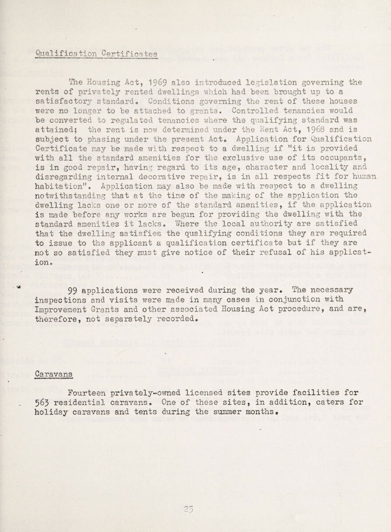 Qua1ifica tion Certificates The Housing Act, 1969 also introduced legislation governing the rents of privately rented dwellings which had been brought up to a satisfactory standard* Conditions governing the rent of these houses were no longer to be attached to grants. Controlled tenancies would be converted to regulated tenancies where the qualifying standard was attained; the rent is now determined under the Kent Act, ^$68 and is subject to phasing under the present Act* Application for Qualification Certificate may be made with respect to a dwelling if it is provided with all the standard amenities for the exclusive use of its occupants, is in good repair, having regard to its age, character and locality and disregarding internal decorative repair, is in all respects fit for human habitation• Application may also be made with respect to a dwelling notwithstanding that at the time of the making of the application the dwelling lacks one or more of the standard amenities, if the application is made before any works are begun for providing the dwelling with the standard amenities it lacks* Where the local authority are satisfied that the dwelling satisfies the qualifying conditions they are required to issue to the applicant a qualification certificate but if they are not so satisfied they must give notice of their refusal of his applicat¬ ion* 99 applications were received during the year* The necessary inspections and visits were made in many cases in conjunction with Improvement Grants and other associated Housing Act procedure, and are, therefore, not separately recorded* Caravans Fourteen privately-owned licensed sites provide facilities for 563 residential caravans* One of these sites, in addition, caters for holiday caravans and tents during the summer months® o ■)