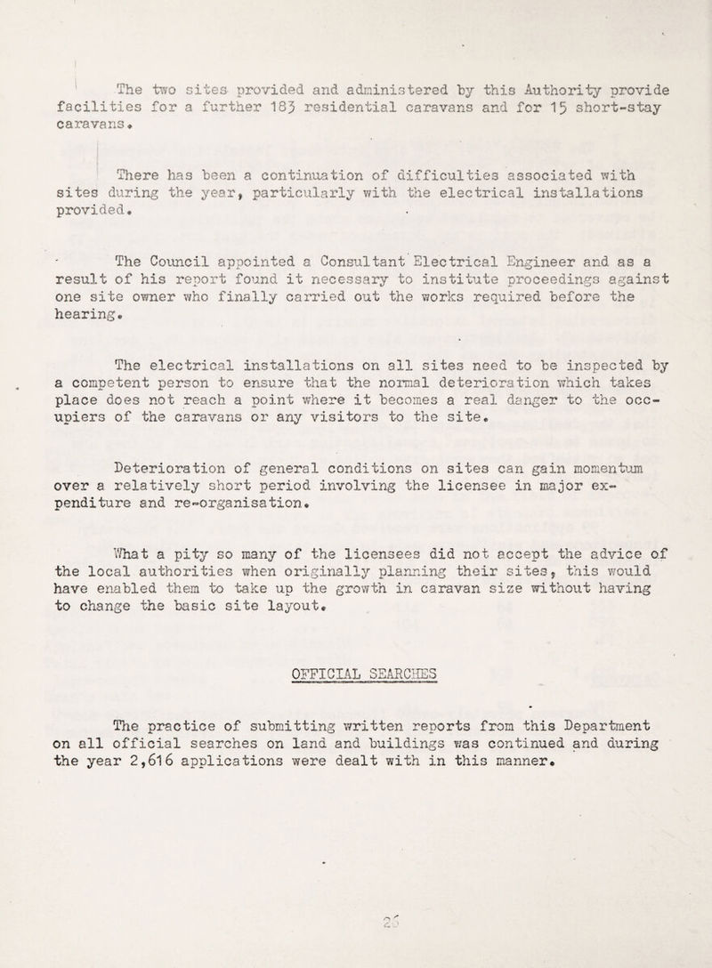 The two sites- provided and administered by this Authority provide facilities for a further 183 residential caravans and for 15 short-stay caravans * There has been a continuation of difficulties associated with sites during the year, particularly with the electrical installations provided. The Council appointed a Consultant Electrical Engineer and as a result of his report found it necessary to institute proceedings against one site owner who finally carried out the works required before the hearing. The electrical installations on all sites need to be inspected by a competent person to ensure that the normal deterioration which takes place does not reach a point where it becomes a real danger to the occ¬ upiers of the caravans or any visitors to the site. Deterioration of general conditions on sites can gain mo mention over a relatively short period involving the licensee in major ex¬ penditure and re-organisation. What a pity so many of the licensees did not accept the advice of the local authorities when originally planning their sites, this would have enabled them to ‘bake up the growth in caravan size without having to change the basic site layout. OFFICIAL SEARCHES The practice of submitting written reports from this Department on all official searches on land and buildings was continued and during the year 2,6l6 applications were dealt with in this manner. c. O