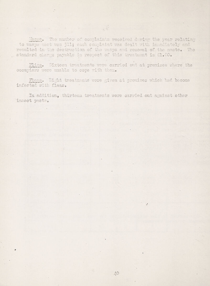 f • ci o U rTTV'» o# lu to wasps * resulted in •• • /> s tandard r*r'flv>' ',7> 371 ’ o. • -> c 3i occupiers wore Flon o o hi .s -»i r r\ -vl# v -'L- * The ,7.. X. / ■ ' . rex : ;iven c fc preraises which had become infested with. f 1 eas In addition, thirteen treatments were carried out against other insect posts 4 \ 40