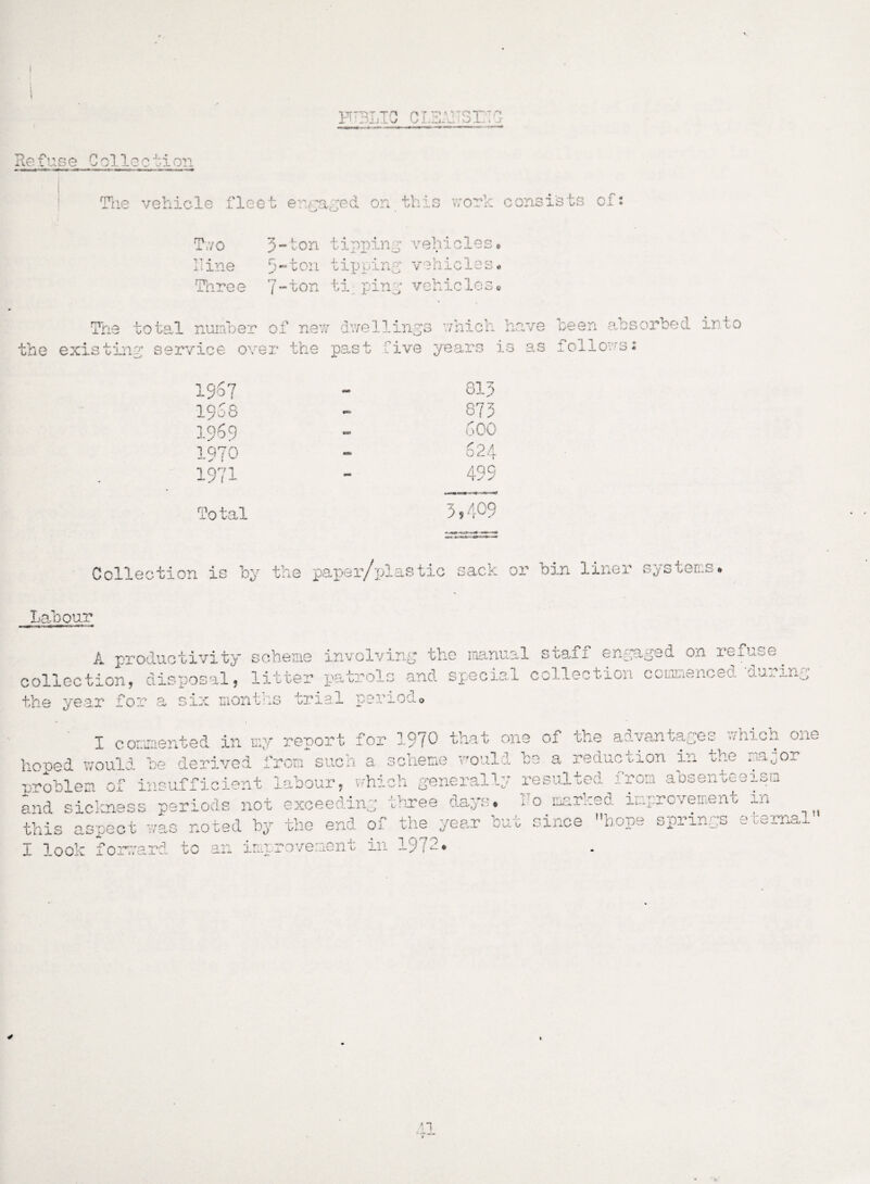 c. V'QT ' 'V i .L . c* s Re fuse C ol 1 e c t5- on Tlie vehicle fleet enraged on this work consists of: Two IT ine Three 3-ton tipping vehicles# 5-ton tipping vehicles* 7-ton ti ping vehicles* The total number of new dwellings which have keen absorbed into the existing service over the past live years is as iollows: 1967 1968 1969 1970 1971 Total 813 873 600 624 OMM 3 ? 409 Collection is by the paper/plastic sack or bin liner systems Labour A productivity scheme involving the manual staff engaged on refuse, collection, disposal, litter patrols and special collection commenced ‘during the year for a six months trial ■n rs t* ■ .or ,T u o * 1 I commented in my report for 1970 that one of the advantages which one honed would be derived from such a scheme would be a redac non in t-ne ^a0or problem of insufficient labour, which generally resulted iron aosenteeism and sickness periods not exceeding three days# do marked improvement in the end of the year but since f,hope springs eternal d by 441 this aspect was noted b;> A. I look forma: rrrar^ to an inyrovement in 19