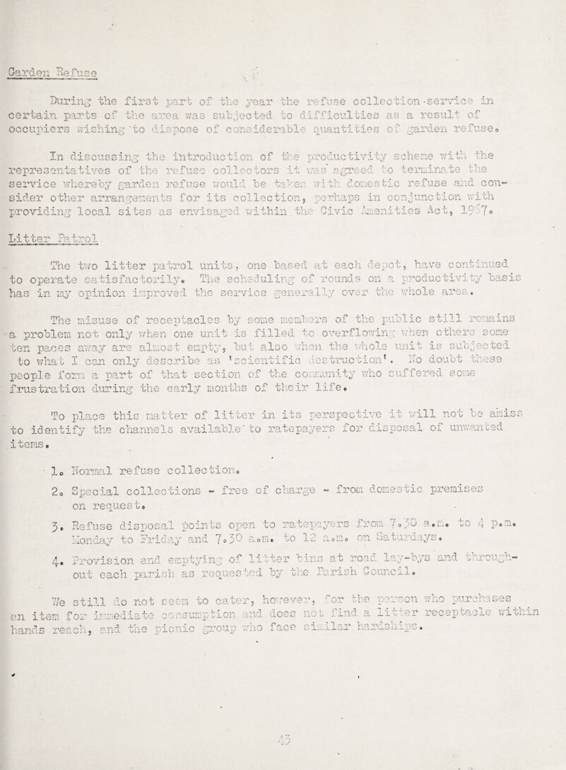 Garden lie fus e During the first part of the year the refuse collection -service in certain parts of the area was subjected to difficulties as a result of occupiers wishing'to '.liepose of considerabl ltd .es of garden refuse* In discussing the introduction of the productivity scheme with the representatives of the refuse collectors it was agreed to terminate the service whereby garden refuse would be tahen with domestic refuse and con¬ sider other arrangements for its collection, perhaps in conjunction with providing local sites as envisaged within the Civic Amenities Act, 19 7® Litter Patrol The two litter patrol units, one based at each depot, have continued to operate satisfactorily* The scheduling of rounds on a productivity basi has in my opinion improved the service generally over the whole area* The misuse of receptacles by some members of the public still remains a. problem not only when one unit is filled to overflowing when others some ten paces away are almost empty, but also when the whole unit is subjected to what I can only describe as ’scientific destruction1. ITo doubt these people form a part of that section of the community who suffered some frustration during the early months of their life* To place this matter of litter in its perspective it will not be amiss to identify the channels available * to ratepayers for disposal of unwanted items* lo ITormal refuse collection* 20 Special collections - free of charge - from domestic premise 4* c* on request* ratepayers from 7 o J0 a *n* to 4 rp , 0 L* O on Saturdays Refuse disposal points open to Monday to Friday and 7»3 - sura* to 12 Provision and emptyinj of litter tins at road lay-bys'and through¬ out each parish as requested by the Parish Council. s stil .1 do not C' 0 O'] w. 0 m j an item for i 74 mediate *.g J i M hands re ach, p nd the picn O'