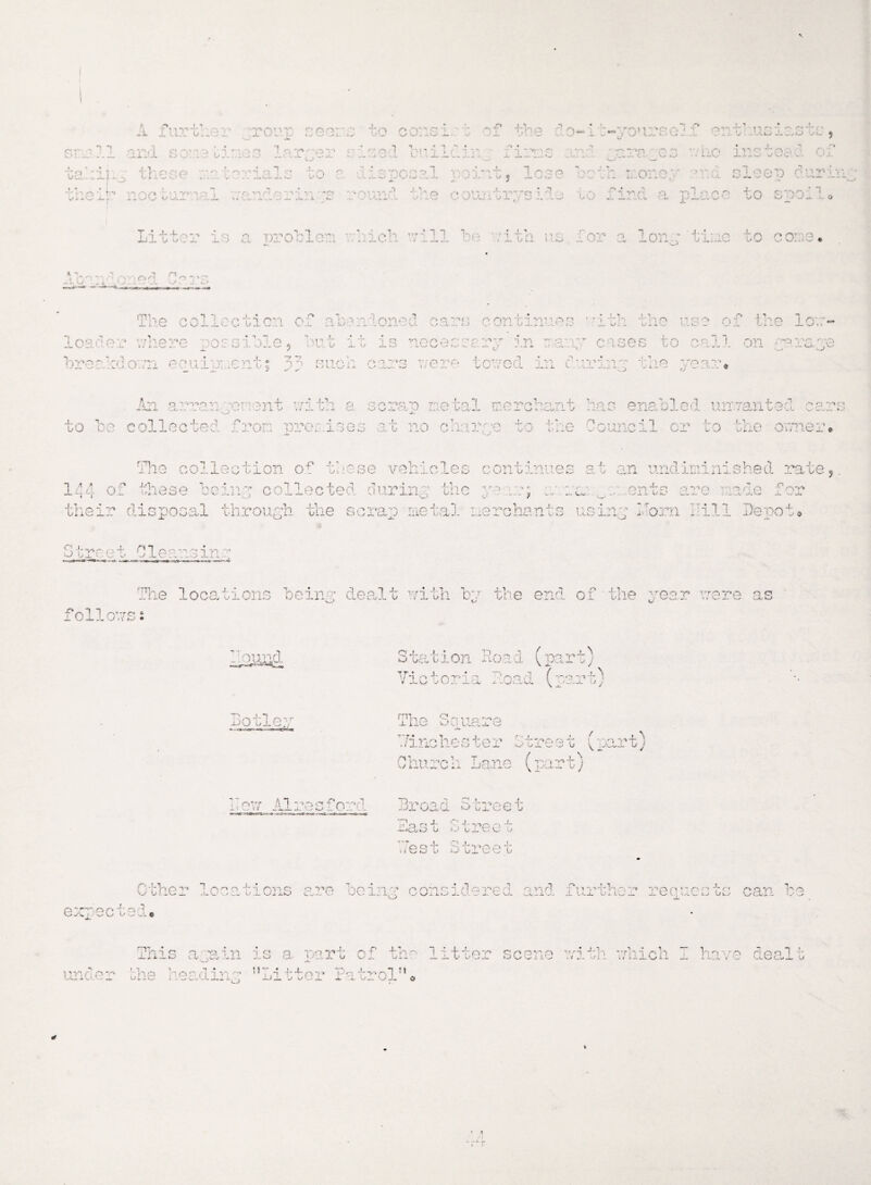 A fur tiier 1 1 c a* out.- seers 1 J. , (T1 c -1 > *r w v_> . ...V^- __ J m i s o:'c b i *: 'j 3 a a r;; ^ ■\ r> •>> c i v- 1 •’■ I)'! ;r d o -1 b-yo»irs e 1.f an I, n * ^ -Vi-/ J- vsw ^ ...,.JC . ouiia ■ r - -J < ?*. -Cel ■n .. LAO ilist^ v; ■ca -:-i - these i *v» *? C3 O '* vO :i iS'oci col v-,A-i - 4- 1 J r- y p \ c • - r n_T'• ■ or • p i apr) (virvi i. A.’.. - ... ■ - U«. ^ •-/ v—- ._.. ■ • ' c  f .'< < i j. .. nnp ■ 3r‘‘ip i ‘•oir'p * O V_> b w<. «... _....■ • - • y. ■*£■« vu.A C. ■oura 1 o #-» rvyrg ir;c i i ,~v - W O 'J 1 i J i f / J . vw- vv o ,o !./ — ... •_/ X 0 SOO„ I r « i i I ,n r • o--> -i o O -■—! l* ^'—l ■ j (_<. problem v.hich will bo with, v lor a Ion.: ti: ..o to core* Tne collection o • VT kl 1 •-t rf o •■ i one o. c a no o on t m ■ io s *; .0 .m n o O' J- \J * 4. W 1i P o r> -P 1 W p 1 ry - v■- k. _ v<. - o _ >»y • % co /* c ' vrPOV’O ri/\r m t o m i T 'i t .LUi'.-.cx i/ *.IcJ J- r . O ~ o i.-.'J- cJ 5 JL-b JL o JL •— V/ s. C ~ tj i -n cases to call or vr'' o\c\ VU- , V._' bres kdo rr priii i rC anrh rci7*e v/P T'P • riTyprl  • -■ riiV’iyi - o '-.->••• * . • J. .L Jiav li v q OU.vii x' • / v . ^ ; ox UL x. v ■.*• ' > - - - - . .4 A vi qr‘Tt'v.1 ■'•prrt nvi t VrY 1 ' 14 — -cJL 1 __ - J. I 1,'1,L V *« L/ - O. -X.V j.ic to be collected from premises at no clorao to tie scrap metal merchant las enabled uiTranted cares Council or to the owner* ilie collection of these vehicles continue j. 1 A A o -l r 4 0 J-'T lose 1 • ^0*1 PC Of* ^ Oy 'j an undininished rate uij collected cmrinj tf X )C. ■ - f on tp ■■> *t •• o r .0 ■ nf -'ll UL 'x_-- ‘w ■'-< >•. wL w their disposal through the scrap metal merchants using horn bill Depo- O J.. ■J b. 'set C1 ean3inr The locations being dealt with bv the end of the year were as followss ’ ound A f I * station t? Ap - j j TOO 'V* *4* ^ a \vai j j TT * J -) /o 4“ i At AT - ..ona f -v o o ^ 4* ^ U'--1 u/ in Botley mi fO gA ■jluw uauare Tineloster Chure!i Lane (part) 1treat impart; L't U W Broad Street a*as t >■• tree > *p p+ IV vO w' 1 l :a .O T >-• u _ ^ b Other locations are bein;: considered and further requests can be Q'TQpfr, cm -a : x/ v> v v > a< o inis a ain is a part of -l-v 1 •; t’rp'r crpyjp J-]i Wt r*b Vio -rp f:pn] '• — a- U -x. U v viiv . / v i _ . ^ i ~ a_ O — *- J-. -v / *w cm ~L v v.r one reading uLi tter Patrol1* <> *