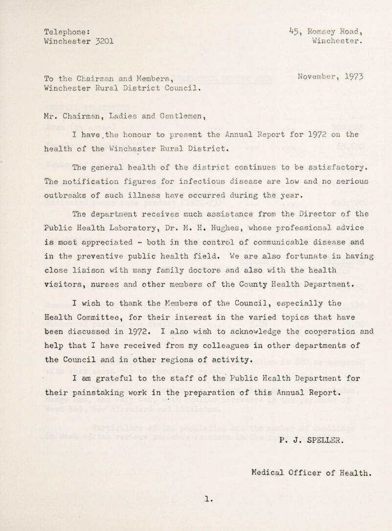 Telephone: Winchester 3201 45, Romsey Road, Winchester. To the Chairman and Members, November, 1973 Winchester Rural District Council. Mr. Chairman, Ladies and Gentlemen, I have.the honour to present the Annual Report for 1972. on the health of the Winchester Rural District. The general health of the district continues to be satisfactory. The notification figures for infectious disease are low and no serious outbreaks of such illness have occurred during the year. The department receives much assistance from the Director of the Public Health Laboratory, Dr. M. H. Hughes, whose professional advice is most appreciated - both in the control of communicable disease and in the preventive public health field. We are also fortunate in having close liaison with many family doctors and also with the health visitors, nurses and other members of the County Health Department. I wish to thank the Members of the Council, especially the Health Committee, for their interest in the varied topics that have been discussed in 1972. I also wish to acknowledge the cooperation and help that I have received from my colleagues in other departments of the Council and in other regions of activity. I am grateful to the staff of the Public Health Department for their painstaking work in the preparation of this Annual Report. P. J. SPELLER. Medical Officer of Health.
