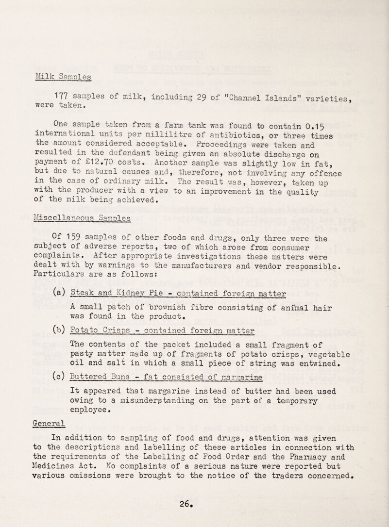 Milk Samples 177 samples of milk, including 29 of ’’Channel Islands” varieties, were taken. One sample taken from a farm tank was found to contain 0.15 international units per millilitre of antibiotics, or three times the amount considered acceptable. Proceedings were taken and resulted in the defendant being given an absolute discharge on payment of £12.70 cos'ts. Another sample was slightly low in fat, but due to natural causes and, therefore, not involving any offence in the case of ordinary milk. The result was, however, taken up with the producer with a view to an improvement in the quality of the milk being achieved. Miscellaneous Samples Of 159 samples of other foods and drugs, only three were the subject of adverse reports, two of which arose from consumer complaints. After appropriate investigations these matters were dealt with by warnings to the manufacturers and vendor responsible. Particulars are as follows: (fi) Steak and Kidney Pie - contained foreign natter A small patch of brownish fibre consisting of animal hair was found in the product. (b) Potato Crisps - contained foreign matter The contents of the packet included a small fragment of pasty matter made up of fragments of potato crisps, vegetable oil and salt in which a small piece of string was entwined. (c) Buttered Buns - fat consisted of margarine It appeared that margarine instead of butter had been used owing to a misunderstanding on the part of a temporary employee. General In addition to sampling of food and drugs, attention was given to the descriptions and labelling of these articles in connection with the requirements of the Labelling of Food Order end the Pharmacy and Medicines Act. No complaints of a serious nature were reported but various omissions were brought to the notice of the traders concerned.