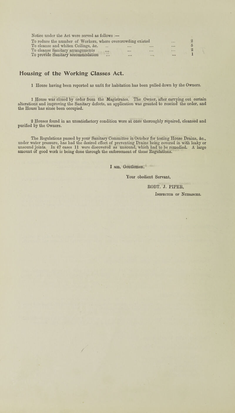 Notice under the Act were served as follows :— To reduce the number of Workers, where overcrowding existed To cleanse and whiten Ceilings, &c. To cleanse Sanitary arrangements To provide Sanitary accommodation 2 5 2 1 Housing of the Working Classes Act. 1 House having been reported as unfit for habitation has been pulled down by the Owners. 1 House was closed by order from the Magistrates. The Owner, after carrying out certain alterations and improving the Sanitary defects, an application was granted to rescind the order, and the House has since been occupied. 2 Houses found in an unsatisfactory condition were at once thoroughly repaired, cleansed and purified by the Owners. The Regulations passed by your Sanitary Committee in October for testing House Drains, &c., under water pressure, has had the desired effect of preventing Drains being covered in with leaky or unsound joints. In 47 cases 11 were discovered as unsound, which had to be remedied. A large amount of good work is being done through the enforcement of these Regulations. I am, Gentlemen, Your obedient Servant, ROBT. J. PIPER, Inspectob of Nuisances.
