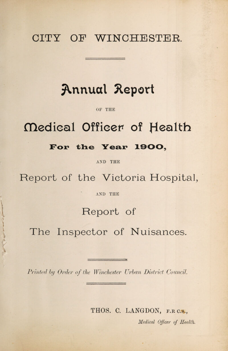 CITY OF WINCHESTER. Annual Report OF THE Hledieal Officer of jie<h AND THE Report of the Victoria Hospital, AND THE Report of The Inspector of Nuisances. Printed by Order of the Winchester Urban District Council. THOS. C. LANGDON, e.rc.s. Medical Officer of Health.