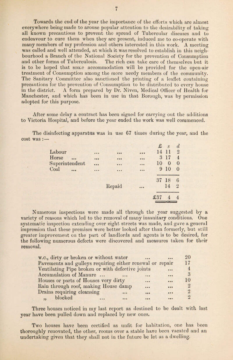 Towards the end of the year the importance of the efforts which are almost everywhere being made to arouse popular attention to the desirability of taking all known precautions to prevent the spread of Tubercular diseases and to endeavour to cure them when they are present, induced me to co-operate with many members of my profession and others interested in this work. A meeting was called and well attended, at which it was resolved to establish in this neigh¬ bourhood a Branch of the National Society for the prevention of Consumption and other forms of Tuberculosis. The rich can take care of themselves but it is to be hoped that some accommodation will be provided for the open-air treatment of Consumption among the more needy members of the community. The Sanitary Committee also sanctioned the printing of a leaflet containing precautions for the prevention of Consumption to be distributed to every house in the district. A form prepared by Dr. Niven, Medical Officer of Health for Manchester, and which has been in use in that Borough, was by permission adopted for this purpose. After some delay a contract has been signed for carrying out the additions to Victoria Hospital, and before the year ended the work was well commenced. The disinfecting apparatus was in use 67 times during the year, and the cost was :— Labour Horse Superintendent Coal • • « # • • » * • Repaid £ s d 14 11 2 3 17 4 10 0 0 9 10 0 37 18 6 14 2 £37 4 4 Numerous inspections were made all through the year suggested by a variety of reasons which led to the removal of many insanitary conditions. One systematic inspection extending over eight streets was made, and gave a general impression that these premises were better looked after than formerly, but still greater improvement on the part of landlords and agents is to be desired, for the following numerous defects 'were discovered and measures taken for their removal. w.c., dirty or broken or without water ... ... 20 Pavements and gulleys requiring either renewal or repair 17 Ventilating Pipe broken or with defective joints ... 4 Accumulation of Manure ... ... ... ... 3 Houses or parts of Houses very dirty ... ... 10 Rain through roof, making House damp ... ... 2 Drains requiring cleansing ... ... ... 2 ,, blocked ... ... ... ... 2 Three houses noticed in my last report as destined to be dealt with last year have been pulled down and replaced by new ones. Two houses have been certified as unfit for habitation, one has been thoroughly renovated, the other, rooms over a stable have been vacated and an undertaking given that they shall not in the future be let as a dwelling.