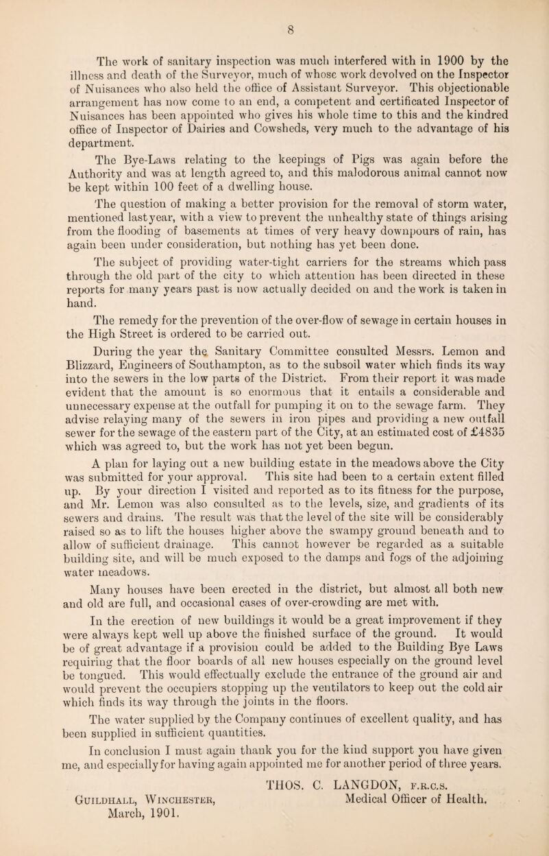 The work of sanitary inspection was much interfered with in 1900 by the illness and death of the Surveyor, much of whose work devolved on the Inspector of Nuisances who also held the office of Assistant Surveyor. This objectionable arrangement has now come to an end, a competent and certificated Inspector of Nuisances has been appointed who gives his whole time to this and the kindred office of Inspector of Dairies and Cowsheds, very much to the advantage of his department. The Bye-Laws relating to the keepings of Pigs was again before the Authority and was at length agreed to, and this malodorous animal cannot now be kept within 100 feet of a dwelling house. The question of making a better provision for the removal of storm water, mentioned lastyear, with a view to prevent the unhealthy state of things arising from the flooding of basements at times of very heavy downpours of rain, has again been under consideration, but nothing has yet been done. The subject of providing water-tight carriers for the streams which pass through the old part of the city to which attention has been directed in these reports for many years past is now actually decided on and the work is taken in hand. The remedy for the prevention of the over-flow of sewage in certain houses in the High Street is ordered to be carried out. During the year the Sanitary Committee consulted Messrs. Lemon and Blizzard, Engineers of Southampton, as to the subsoil water which finds its way into the sewers in the low parts of the District. From their report it was made evident that the amount is so enormous that it entails a considerable and unnecessary expense at the outfall for pumping it on to the sewage farm. They advise relaying many of the sewers in iron pipes and providing a new outfall sewer for the sewage of the eastern part of the City, at an estimated cost of £4835 which was agreed to, but the work has not yet been begun. A plan for laying out a new building estate in the meadows above the City was submitted for your approval. This site had been to a certain extent filled up. By your direction I visited and reported as to its fitness for the purpose, and Mr. Lemon was also consulted as to the levels, size, and gradients of its sewers and drains. The result was that the level of the site will be considerably raised so as to lift the houses higher above the swampy ground beneath and to allow of sufficient drainage. This cannot however be regarded as a suitable building site, and will be much exposed to the damps and fogs of the adjoining water meadows. Many houses have been erected in the district, but almost all both new and old are full, and occasional cases of over-crowding are met with. In the erection of new buildings it would be a great improvement if they were always kept well up above the finished surface of the ground. It would be of great advantage if a provision could be added to the Building Bye Laws requiring that the floor boards of all new houses especially on the ground level be tongued. This would effectually exclude the entrance of the ground air and would prevent the occupiers stopping up the ventilators to keep out the cold air which finds its way through the joints in the floors. The water supplied by the Company continues of excellent quality, and has been supplied in sufficient quantities. In conclusion I must again thank you for the kind support you have given me, and especially for having again appointed me for another period of three years. THOS. C. LANGDON, f.r.c.s. Guildhall, Winchester, Medical Officer of Health. March, 1901.