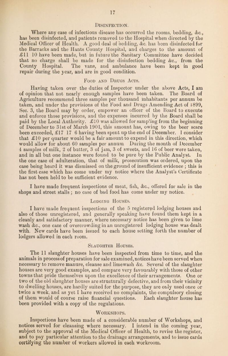 Disinfection. Where any case of infectious disease has occurred the rooms, bedding, &c., has been disinfected, and patients removed to the Hospital when directed by the Medical Officer of Health. A good deal of bedding, &c. has been disinfected for the Barracks and the Hants County Hospital, and charges to the amount of £11 10 have been made, but in future the Sanitary Committee have decided that no charge shall be made for the disinfection bedding &c., from the County Hospital. The vans, and ambulance have been kept in good repair during the year, and are in good condition. Food and Drugs Acts. Having taken over the duties of Inspector under the above Acts, I am of opinion that not nearly enough samples have been taken. The Board of Agriculture recommend three samples per thousand inhabitants per annum be taken, and under the provisions of the Food and Drugs Amending Act of 1899, Sec. 3, the Board may by order, empower an officer of the Board to execute and enforce those provisions, and the expenses incurred by the Board shall be paid by the Local Authority. £10 was allowed for sampling from the beginning of December to 31st of March 1901, this amount has, owing to the beer scare been exceeded, £17 17 6 having been spent up the end of December. I consider that £10 per quarter would be a fair amount to expend in this direction, which would allow for about 60 samples per annum During the month of December 4 samples of milk, 2 of butter, 3 of jam, 3 of sweets, and 16 of beer were taken, and in all but one instance were found to be pure by the Public Analj’st. In the one case of adulteration, that of milk, prosecution was ordered, upon the case being heard it was dismissed on the ground of insufficient evidence ; this is the first case which has come under my notice where the Analyst’s Certificate has not been held to be sufficient evidence. I have made frequent inspections of meat, fish, &c,, olfered for sale in the shops and street stalls ; no case of bad food has come under my notice. Lodging Houses. I have made frequent inspections of the 5 registered lodging houses and also of those unregistered, and generally speaking have found them kept in a cleanly and satisfactory manner, where necessary notice has been given to lime wash &e., one case of overcrowding in an unregistered lodging house was dealt with. New cards have been issued to each house setting forth the number of lodgers allowed in each room. Slaughter Houses. The 11 slaughter houses have been inspected from time to time, and the animals in process of preparation for sale examined, notices have been served when necessary to remove manure, cleanse and limewash &c. Several of the slaughter houses are very good examples, and compare very favourably with those of other towns that pride themselves upon the excellence of their arrangements. One or two of the old slaughter houses are structurally defective, and from their vicinity to dwelling houses, are hardty suited for the purpose, they are only used once or twice a week, and as yet I have received no complaints, the compulsory closing of them would of course raise financial questions. Each slaughter house has been provided with a copy of the regulations. Workshops. Inspections have been made of a considerable number of Workshops, and notices served for cleansing where necessary. I intend in the coming year, subject to the approval of the Medical Officer of Health, to revise the register, and to pay particular attention to the drainage arrangements, and to issue cards certifying the number of workers allowed in each workroom.