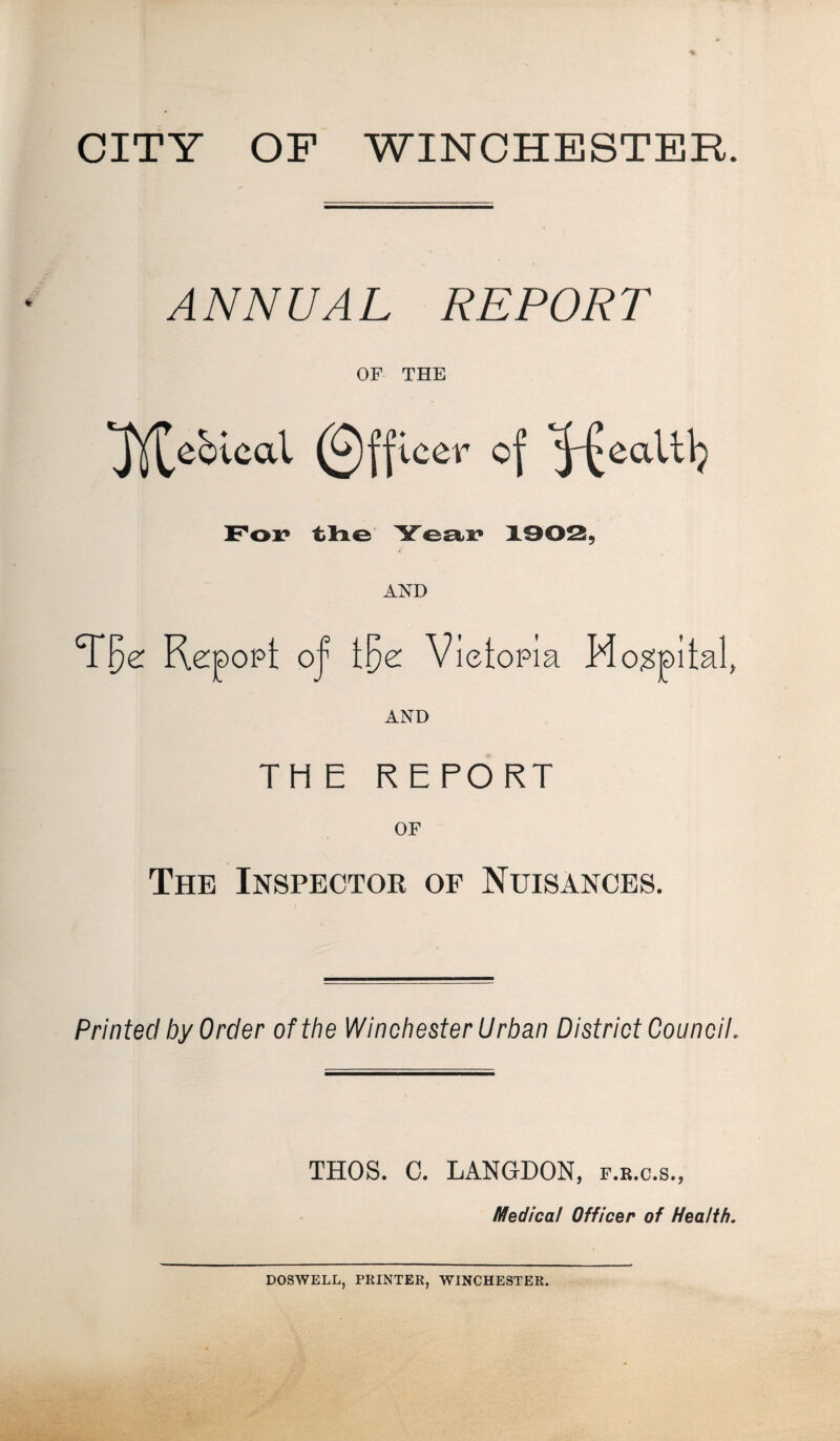 CITY OF WINCHESTER. ANNUAL REPOR T OF THE ^ebiecd Officer of J-^eaUlj For the Year 1902, AND T^e: Repopt of t§e Vietopia Mogpital, AND THE REPORT OF The Inspector of Nuisances. Printed by Order of the WinchesterUrban District Council. THOS. C. LANGDON, f.r.c.s., Medical Officer of Health. DOSWELL, PRINTER, WINCHESTER.