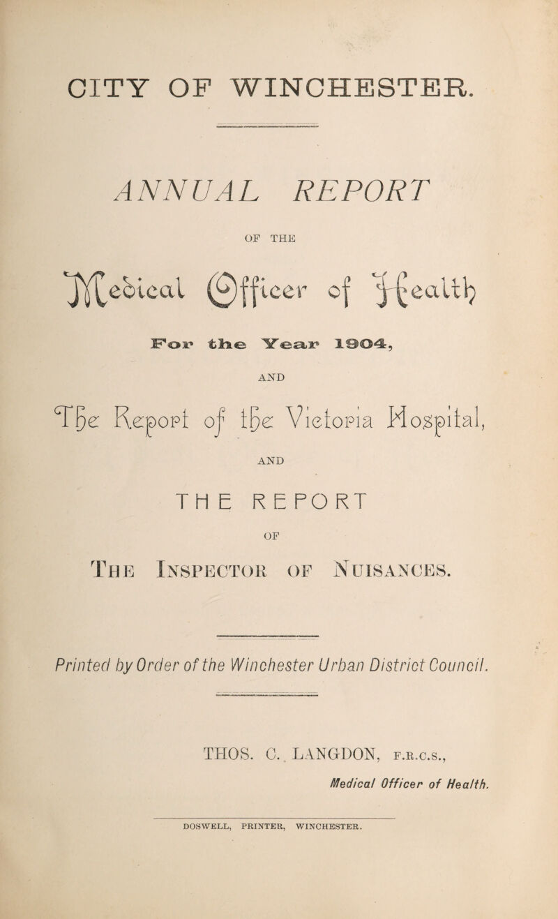 CITY OF WINCHESTER. ANNUAL REPORT OF THE 'Jj^ebtcal (Officer of Pof tlie Year 1904, AND cr \)Z OPt O'1 Ige V ietopia Ho^pita. AND THE REPORT The Inspector of Nuisances. Printed by Order of the Winchester Urban District Council. THOS. C. LANGDON, f.r.c.s., Medical Officer of Health. DOSWELL, PRINTER, WINCHESTER.