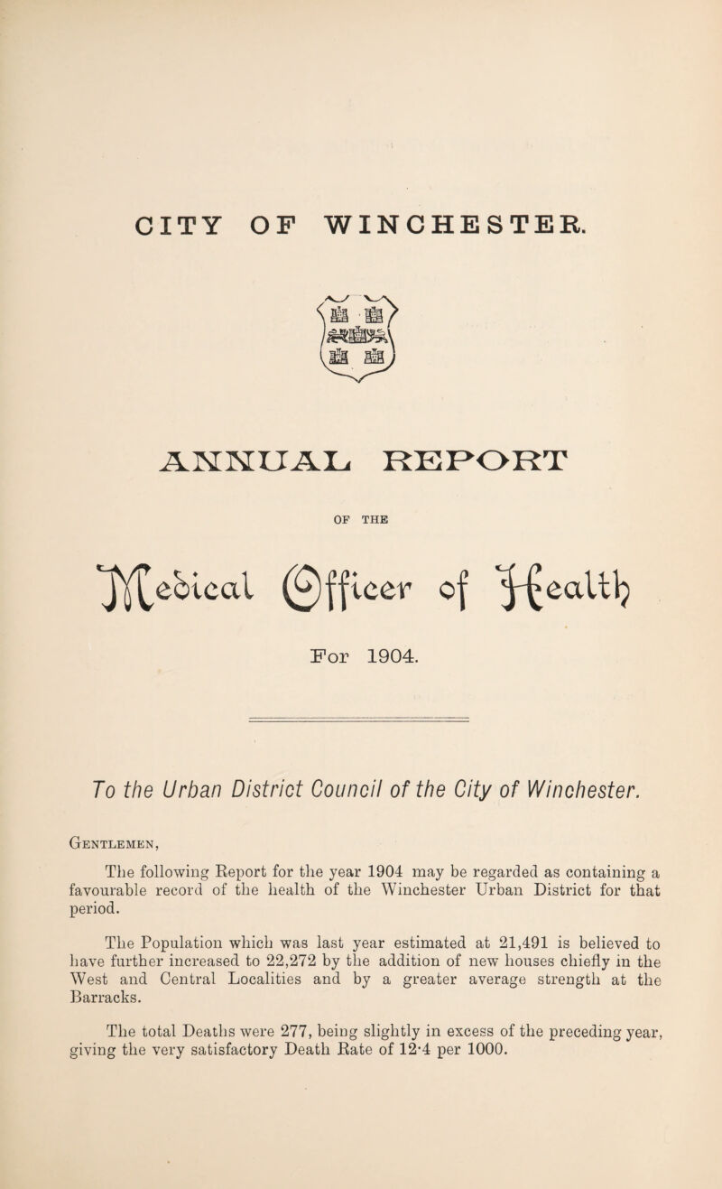 CITY OF WINCHESTER. ANNUAL REPORT OF THE jY^eblcal (Officer of ^£eaUl} For 1904. To the Urban District Council of the City of Winchester. Gentlemen, The following Report for the year 1904 may be regarded as containing a favourable record of the health of the Winchester Urban District for that period. The Population which was last year estimated at 21,491 is believed to have further increased to 22,272 by the addition of new houses chiefly in the West and Central Localities and by a greater average strength at the Barracks. The total Deaths were 277, being slightly in excess of the preceding year, giving the very satisfactory Death Rate of 12*4 per 1000.