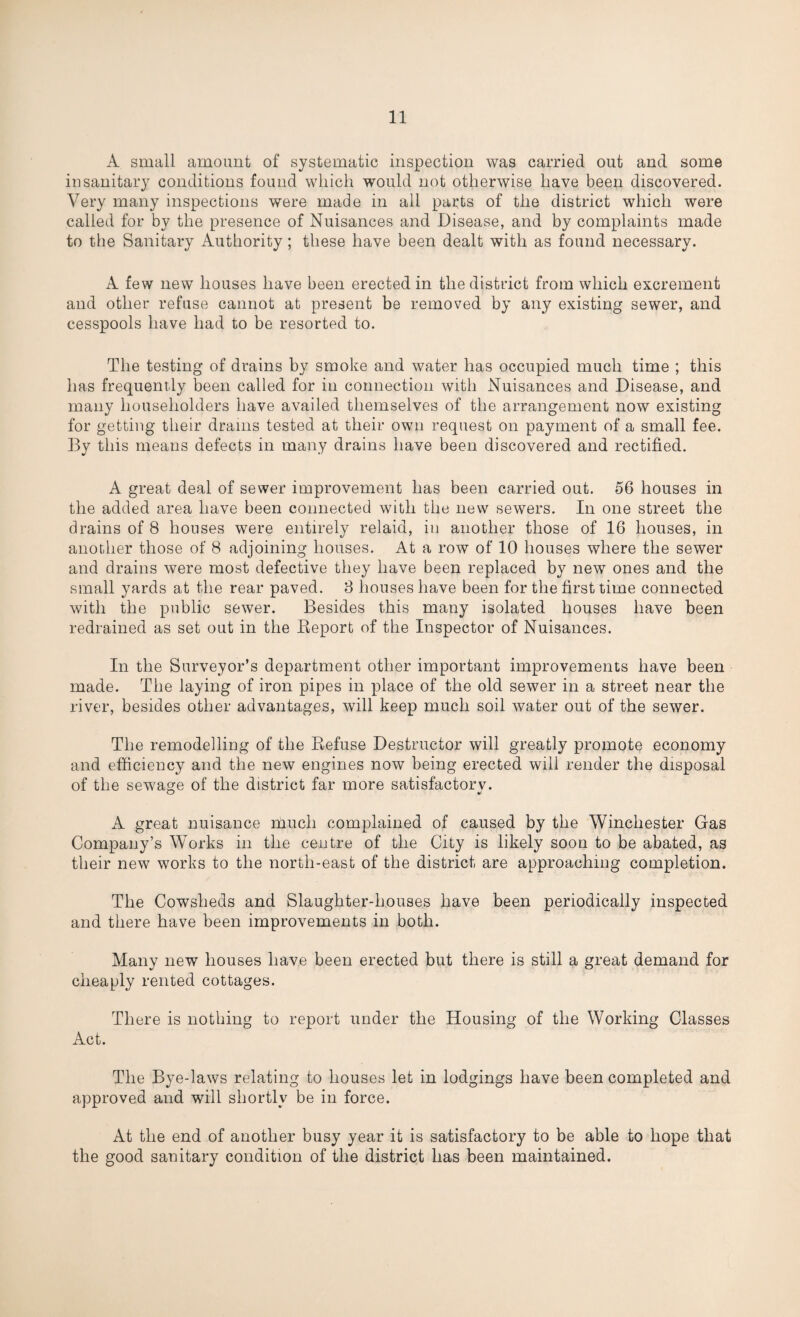 A small amount of systematic inspection was carried out and some insanitary conditions found which would not otherwise have been discovered. Very many inspections were made in all parts of the district which were called for by the presence of Nuisances and Disease, and by complaints made to the Sanitary Authority; these have been dealt with as found necessary. A few new houses have been erected in the district from which excrement and other refuse cannot at present be removed by any existing sewer, and cesspools have had to be resorted to. The testing of drains by smoke and water has occupied much time ; this has frequently been called for in connection with Nuisances and Disease, and many householders have availed themselves of the arrangement now existing for getting their drains tested at their own request on payment of a small fee. By this means defects in many drains have been discovered and rectified. A great deal of sewer improvement has been carried out. 56 houses in the added area have been connected with the new sewers. In one street the drains of 8 houses were entirely relaid, in another those of 16 houses, in another those of 8 adjoining houses. At a row of 10 houses where the sewer and drains were most defective they have been replaced by new ones and the small yards at the rear paved. 8 houses have been for the first time connected with the public sewer. Besides this many isolated houses have been redrained as set out in the Report of the Inspector of Nuisances. In the Surveyor’s department other important improvements have been made. The laying of iron pipes in place of the old sewer in a street near the river, besides other advantages, will keep much soil water out of the sewer. The remodelling of the Refuse Destructor will greatly promote economy and efficiency and the new engines now being erected will render the disposal of the sewage of the district far more satisfactorv. A great nuisance much complained of caused by the Winchester Gas Company’s Works in the centre of the City is likely soon to be abated, as their new works to the north-east of the district are approaching completion. The Cowsheds and Slaughter-houses have been periodically inspected and there have been improvements in both. Many new houses have been erected but there is still a great demand for cheaply rented cottages. There is nothing to report under the Housing of the Working Classes Act. The Bye-laws relating to houses let in lodgings have been completed and approved and will shortly be in force. At the end of another busy year it is satisfactory to be able to hope that the good sanitary condition of the district has been maintained.