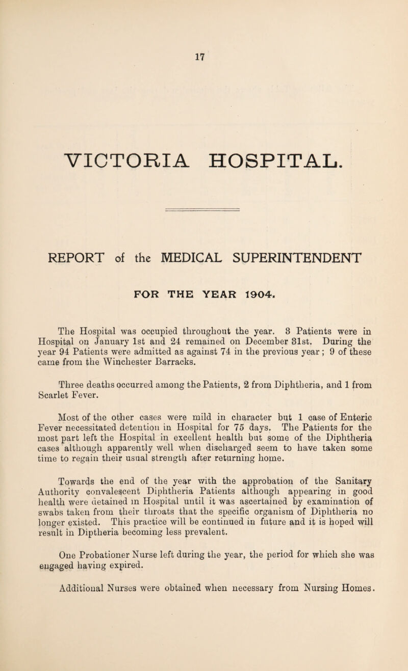 VICTORIA HOSPITAL. REPORT of the MEDICAL SUPERINTENDENT FOR THE YEAR 1904, The Hospital was occupied throughout the year. 3 Patients were in Hospital on January 1st and 24 remained on December 31st. During the year 94 Patients were admitted as against 74 in the previous year; 9 of these came from the Winchester Barracks. Three deaths occurred among the Patients, 2 from Diphtheria, and 1 from Scarlet Fever. Most of the other cases were mild in character but 1 case of Enteric Fever necessitated detention in Hospital for 75 days. The Patients for the most part left the Hospital in excellent health but some of the Diphtheria cases although apparently well when discharged seem to have taken some time to regain their usual strength after returning home. Towards the end of the year with the approbation of the Sanitary Authority convalescent Diphtheria Patients although appearing in good health were detained in Hospital until it was ascertained by examination of swabs taken from their throats that the specific organism of Diphtheria no longer existed. This practice will be continued in future and it is hoped will result in Diptheria becoming less prevalent. One Probationer Nurse left during the year, the period for which she was engaged having expired. Additional Nurses were obtained when necessary from Nursing Homes.