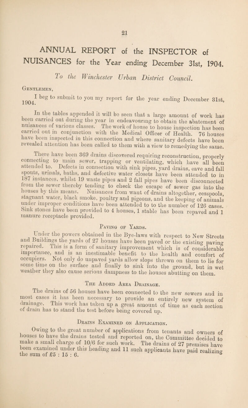 ANNUAL REPORT of the INSPECTOR of NUISANCES for the Year ending December 3lst, 1904. To the Winchester Urban District Council. Gentlemen, su^m^ you my report for the year ending December 31st, 1304. In the tables appended it will be seen that a large amount of work has been carried out during the year in endeavouring to obtain the abatement of nuisances of various classes. The work of house to house inspection has been carried out m conjunction with the Medical Officer of Health. 76 houses lave been inspected in this connection and where sanitary defects have been revealed attention has been called to them with a view to remedying the same. There have been 369 drains discovered requiring reconstruction, properly connecting to main sewer, trapping or ventilating, which have all been attended to. Defects m connection with sink pipes, yard drains, eave and fall spouts, urinals, baths, and defective water closets have been attended to in 187 instances, whilst 19 waste pipes and 2 fall pipes have been disconnected i°m the sewer thereby tending to check the escape of sewer gas into the houses by this means. Nuisances from want of drains altogether, cesspools, stagnant water, black smoke, poultry and pigeons, and the keeping of animals under improper conditions have been attended to to the number of 126 cases. Sink stones have been provided to 4 houses, 1 stable has been repaved and 1 manure receptacle provided. Paving of Yards. Undei the powers obtained in the Bye-laws with respect to New Streets and Buildings the yards of 2/ houses have been paved or the existing pavin01 repaired. This is a form of sanitary improvement which is of considerable importance, and is an inestimable benefit to the health and comfort of occupiers. Not only do unpaved yards allow slops thrown on them to lie for some time on the surface and finally to sink into the ground, but in wet weather they also cause serious dampness to the houses abutting on them. The Added Area Drainage. The drains of 56 houses have been connected to the new sewers and in most cases it has been necessary to provide an entirely new system of drainage This work has taken up a great amount of time as each section oi dram has to stand the test before being covered up. Drains Examined on Application. Owing to the great number of applications from tenants and owners of houses to have the drains tested and reported on, the Committee decided to make a small charge of 10/6 for such work. The drains of 27 premises have been examined under this heading and 11 such applicants have paid realizing the sum of £5 : 15:6. °