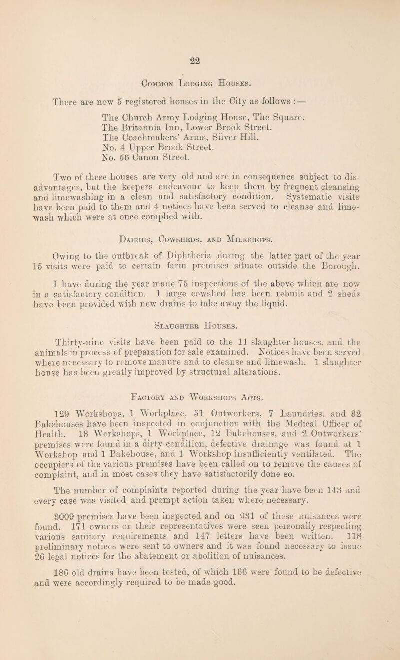 Common Lodging Houses. There are now 5 registered houses in the City as follows : — The Church Army Lodging House, The Square. The Britannia Inn, Lower Brook Street. The Coachmakers’ Arms, Silver Hill. No. 4 Upper Brook Street. No. 56 Canon Street. Two of these houses are very old and are in consequence subject to dis¬ advantages, but the keepers endeavour to keep them by frequent cleansing and limewashing in a clean and satisfactory condition. Systematic visits have been paid to them and 4 notices have been served to cleanse and lime- wash which were at once complied with. Dairies, Cowsheds, and Milkshops. Owing to the outbreak of Diphtheria during the latter part of the year- 15 visits were paid to certain farm premises situate outside the Borough. I have during the year made 75 inspections of the above which are now in a satisfactory condition. 1 large cowshed has been rebuilt and 2 sheds have been provided with new drains to take away the liquid. Slaughter Houses. Thirty-nine visits have been paid to the 11 slaughter houses, and the animals in process of preparation for sale examined. Notices have been served wdiere necessary to remove manure and to cleanse and limewash. 1 slaughter¬ house has been greatly improved by structural alterations. Factory and Workshops Acts. 129 Workshops, 1 Workplace, 51 Outworkers, 7 Laundries, and 32 Bakehouses have been inspected in conjunction with the Medical Officer of Health. 13 Workshops, 1 Workplace, 12 Bakehouses, and 2 Outworkers’ premises were found in a dirty condition, defective drainage was found at 1 Workshop and 1 Bakehouse, and 1 Workshop insufficiently ventilated. The occupiers of the various premises have been called on to remove the causes of complaint, and in most cases they have satisfactorily done so. The number of complaints reported during the year have been 143 and every case was visited and prompt action taken where necessary. 3009 premises have been inspected and on 931 of these nuisances were found. 171 owners or their representatives were seen personally respecting various sanitary requirements and 147 letters have been written. 118 preliminary notices were sent to owners and it was found necessary to issue 26 legal notices for the abatement or abolition of nuisances. 186 old drains have been tested, of which 166 were found to be defective and were accordingly required to be made good.