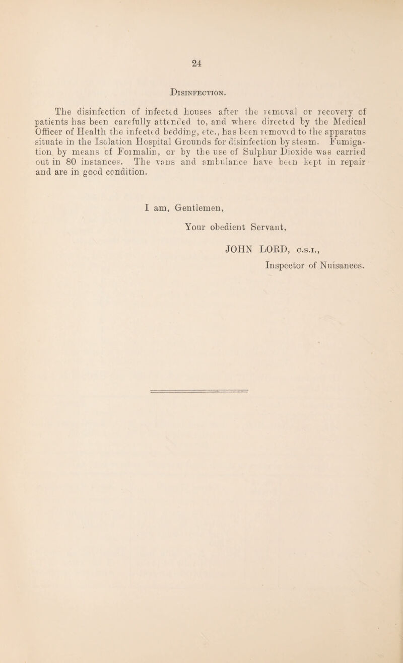 Disinfection. The disinfection of infected houses after the removal or recovery of patients has been carefully attended to, and where directed by the Medical Officer of Health the infected bedding, etc., has been removed to the apparatus situate in the Isolation Hospital Grounds for disinfection by steam. Fumiga¬ tion by means of Foimalin, or by the use of Sulphur Dioxide was carried out in 80 instances. The vans and ambulance have been kept in repair and are in good condition. I am, Gentlemen, Your obedient Servant, JOHN LORD, c.s.i., Inspector of Nuisances.