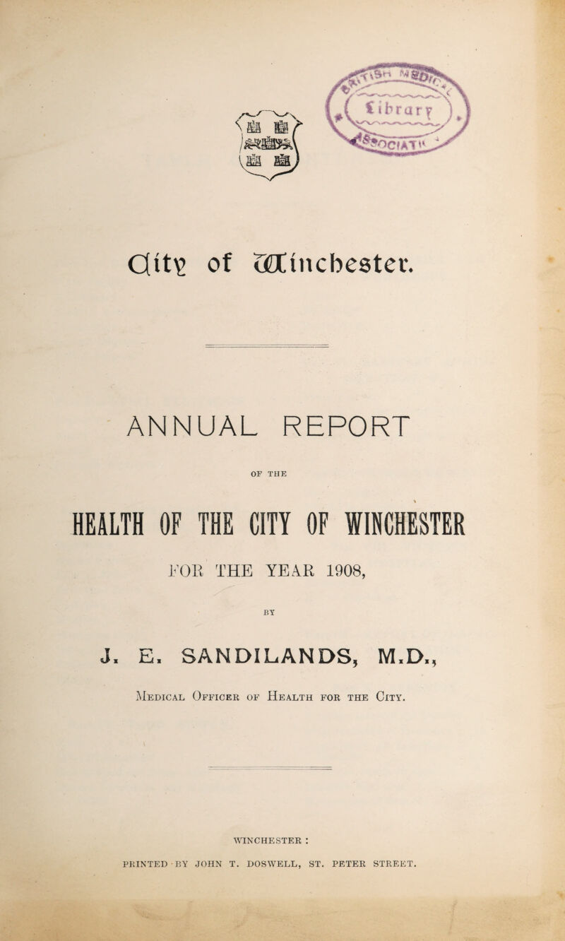 S Si H Ml 0tt\? of teC inches ter. ANNUAL REPORT OF THE HEALTH OF THE CITY OF WINCHESTER 1<’0R THE YEAR 1908, J, E, SANDILANDS, M.D., Medical Officer of Health for the City. WINCHESTER : PRINTED-BY JOHN T. DOSWELL, ST. ■ PETER STREET.