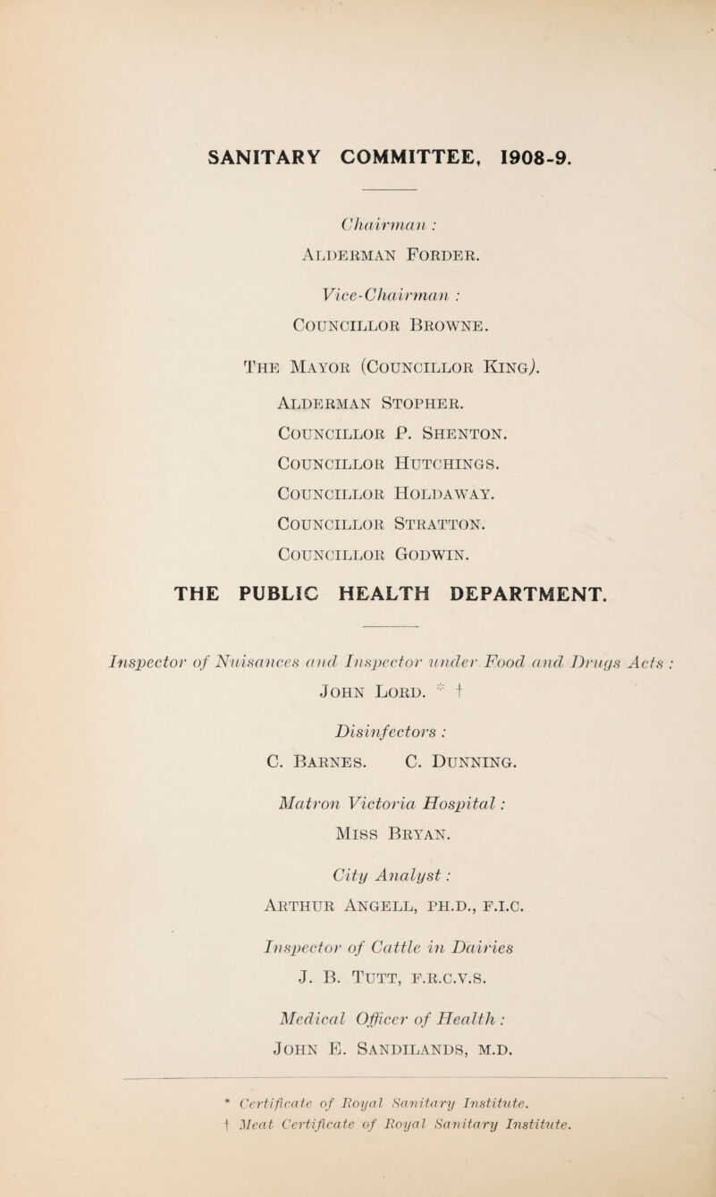 SANITARY COMMITTEE, 1908-9. Chairman : Alderman Forder. Vice-Chairman : Councillor Browne. The Mayor (Councillor King,). Alderman Stopher. Councillor P. Shenton. Councillor Hutchings. Councillor Holdaway. Councillor Stratton. Councillor Godwin. THE PUBLIC HEALTH DEPARTMENT. Inspector of Nuisances and Inspector under Food and Drugs Acts John Lord. t Disinfectors : C. Barnes. C. Dunning. Matron Victoria Hospital: Miss Bryan. City Analyst: Arthur Angell, ph.d., f.i.c. Inspector of Cattle in Dairies J. B. Tutt, f.r.c.v.s. Medical Officer of Health : John E. Sandilands, m.d. * Certificate of Royal Sanitary Institute. t Meat Certificate of Royal Sanitary Institute.