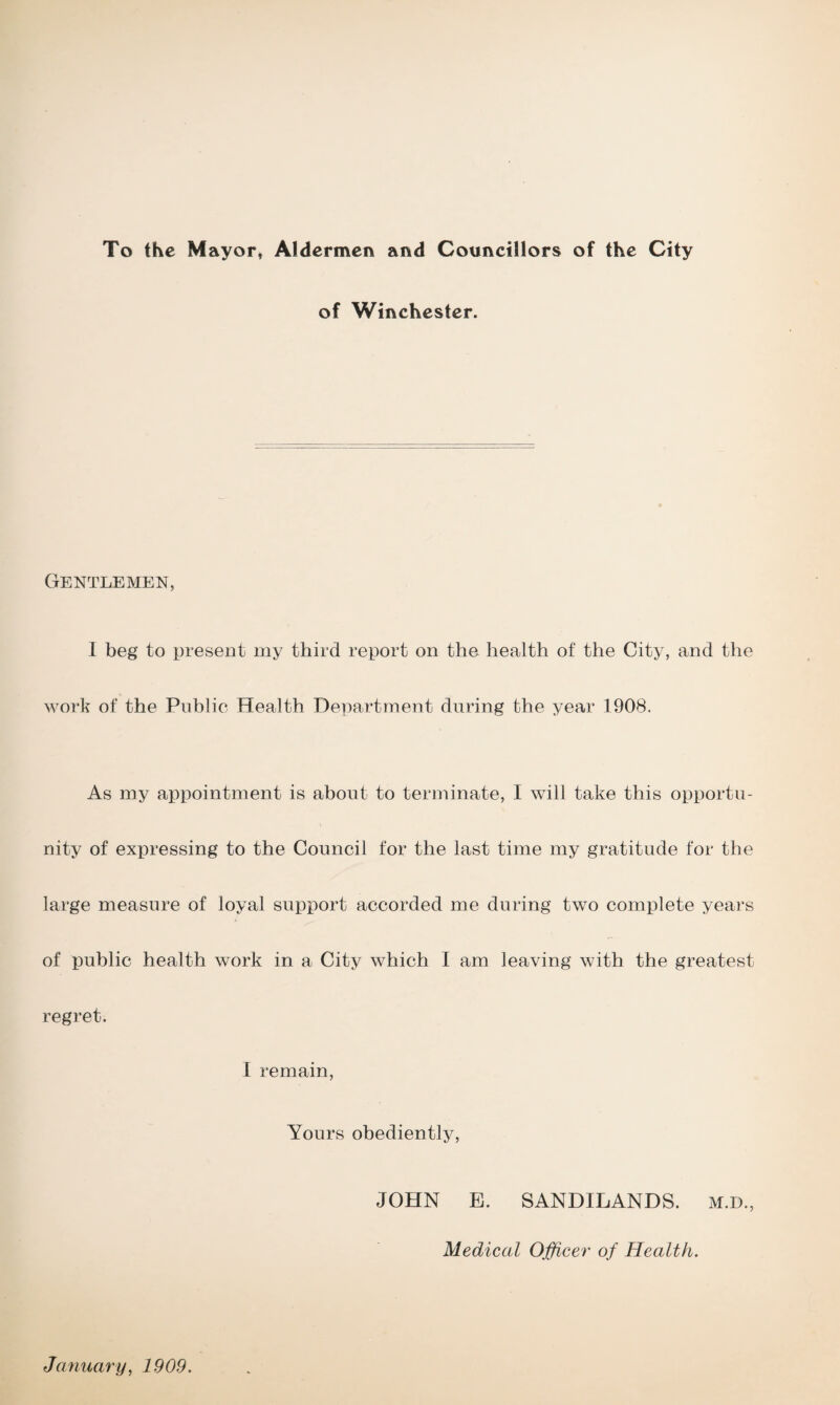 To the Mayor, Aldermen and Councillors of the City of Winchester. Gentlemen, I beg to present my third report on the health of the City, and the work of the Public Health Department during the year 1908. As my appointment is about to terminate, I will take this opportu¬ nity of expressing to the Council for the last time my gratitude for the large measure of loyal support accorded me during two complete years of public health work in a City which I am leaving with the greatest regret. I remain, Yours obediently, JOHN E. SANDILANDS. M.D., Medical Officer of Health. January, 1909.
