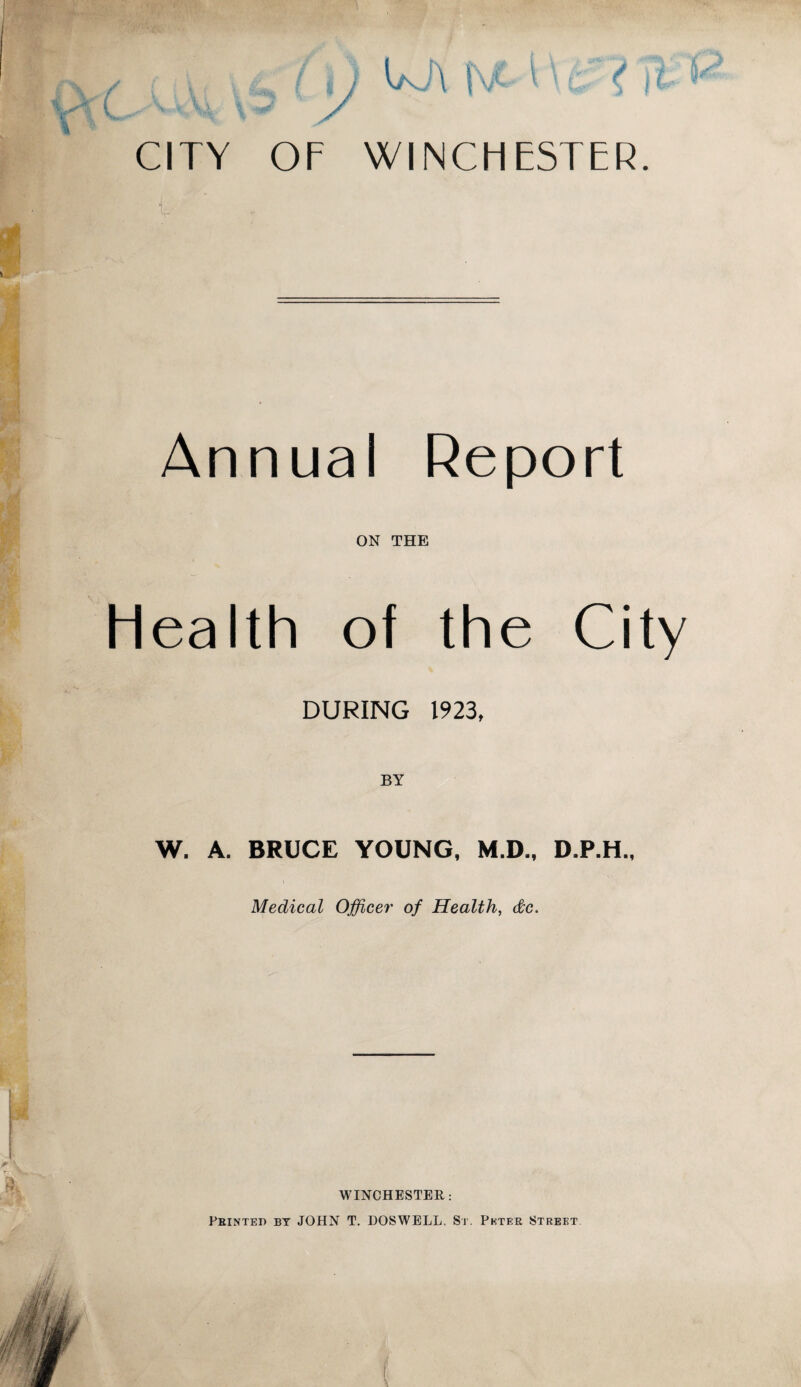 CITY OF WINCHESTER. Annual Report ON THE health of the City DURING 1923, W. A. BRUCE YOUNG, M.D., D.P.H., Medical Officer of Health, &c> WINCHESTER: Printed by JOHN T. BOSWELL, St. Peter Street