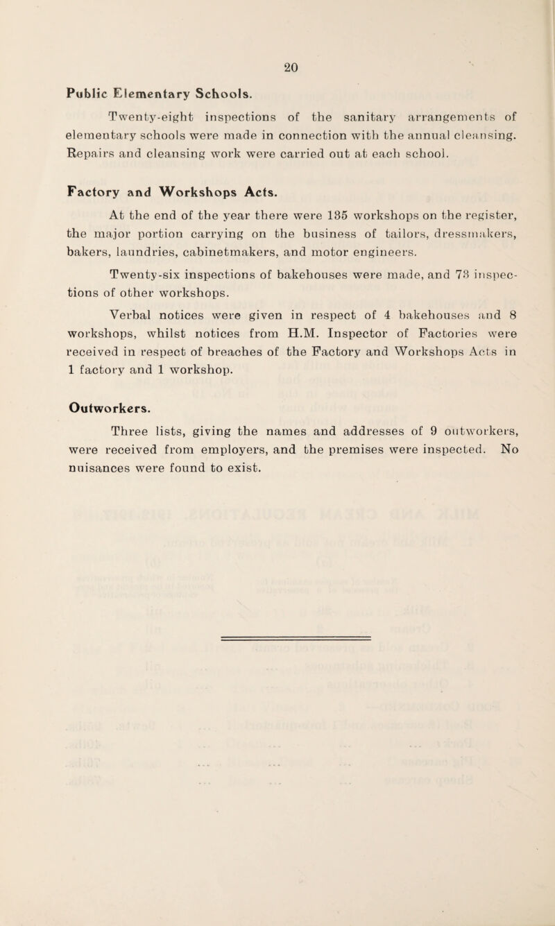 Public Elementary Schools. Twenty-eight inspections of the sanitary arrangements of elementary schools were made in connection with the annual cleansing. Repairs and cleansing work were carried out at each school. Factory and Workshops Acts. At the end of the year there were 185 workshops on the register, the major portion carrying on the business of tailors, dressmakers, bakers, laundries, cabinetmakers, and motor engineers. Twenty-six inspections of bakehouses were made, and 78 inspec¬ tions of other workshops. Verbal notices were given in respect of 4 bakehouses and 8 workshops, whilst notices from H.M. Inspector of Factories were received in respect of breaches of the Factory and Workshops Acts in 1 factory and 1 workshop. Outworkers. Three lists, giving the names and addresses of 9 outworkers, were received from employers, and the premises were inspected. No nuisances were found to exist.